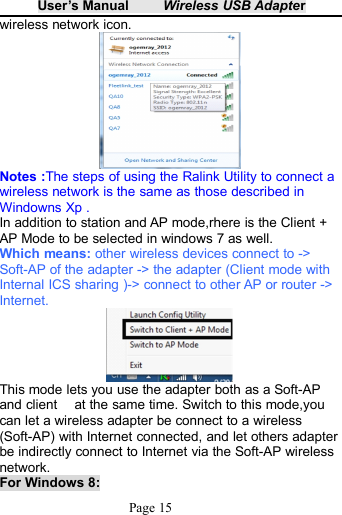 User&rsquo;s Manual Wireless USB AdapterPage 15wireless network icon.Notes :The steps of using the Ralink Utility to connect awireless network is the same as those described inWindowns Xp .In addition to station and AP mode,rhere is the Client +AP Mode to be selected in windows 7 as well.Which means: other wireless devices connect to ->Soft-AP of the adapter -> the adapter (Client mode withInternal ICS sharing )-> connect to other AP or router ->Internet.This mode lets you use the adapter both as a Soft-APand client at the same time. Switch to this mode,youcan let a wireless adapter be connect to a wireless(Soft-AP) with Internet connected, and let others adapterbe indirectly connect to Internet via the Soft-AP wirelessnetwork.For Windows 8: