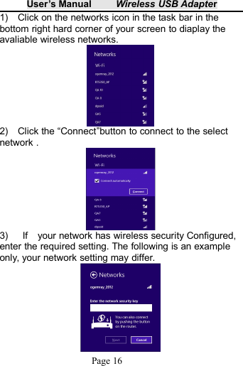 User&rsquo;s Manual Wireless USB AdapterPage 161) Click on the networks icon in the task bar in thebottom right hard corner of your screen to diaplay theavaliable wireless networks.2) Click the &ldquo;Connect&rdquo;button to connect to the selectnetwork .3) If your network has wireless security Configured,enter the required setting. The following is an exampleonly, your network setting may differ.