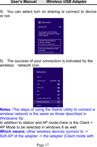 User&rsquo;s Manual Wireless USB AdapterPage 174) You can select turn on sharing or connect to deviceor not.5) The success of your connection is indicated by thewireless network icon.Notes :The steps of using the Ralink Utility to connect awireless network is the same as those described inWindowns Xp .In addition to station and AP mode,rhere is the Client +AP Mode to be selected in windows 8 as well.Which means: other wireless devices connect to ->Soft-AP of the adapter -> the adapter (Client mode with