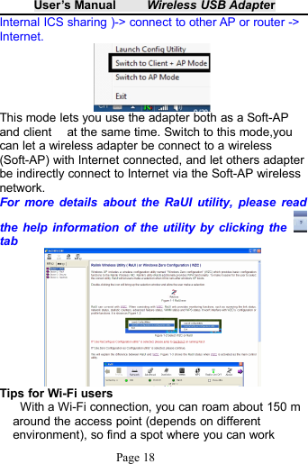 User&rsquo;s Manual Wireless USB AdapterPage 18Internal ICS sharing )-> connect to other AP or router ->Internet.This mode lets you use the adapter both as a Soft-APand client at the same time. Switch to this mode,youcan let a wireless adapter be connect to a wireless(Soft-AP) with Internet connected, and let others adapterbe indirectly connect to Internet via the Soft-AP wirelessnetwork.For more details about the RaUI utility, please readthe help information of the utility by clicking thetabTips for Wi-Fi usersWith a Wi-Fi connection, you can roam about 150 maround the access point (depends on differentenvironment), so find a spot where you can work