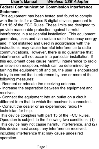 User&rsquo;s Manual Wireless USB AdapterPage 1Federal Communication Commission InterferenceStatementThis equipment has been tested and found to complywith the limits for a Class B digital device, pursuant toPart 15 of the FCC Rules. These limits are designed toprovide reasonable protection against harmfulinterference in a residential installation. This equipmentgenerates, uses and can radiate radio frequency energyand, if not installed and used in accordance with theinstructions, may cause harmful interference to radiocommunications. However, there is no guarantee thatinterference will not occur in a particular installation. Ifthis equipment does cause harmful interference to radioor television reception, which can be determined byturning the equipment off and on, the user is encouragedto try to correct the interference by one or more of thefollowing measures:- Reorient or relocate the receiving antenna.- Increase the separation between the equipment andreceiver.- Connect the equipment into an outlet on a circuitdifferent from that to which the receiver is connected.- Consult the dealer or an experienced radio/TVtechnician for help.This device complies with part 15 of the FCC Rules.Operation is subject to the following two conditions: (1)This device may not cause harmful interference, and (2)this device must accept any interference received,including interference that may cause undesiredoperation.