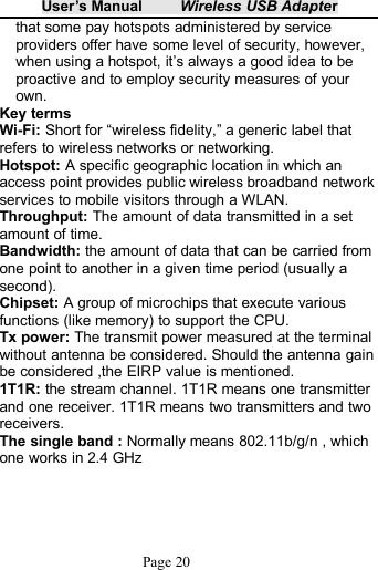 User&rsquo;s Manual Wireless USB AdapterPage 20that some pay hotspots administered by serviceproviders offer have some level of security, however,when using a hotspot, it&rsquo;s always a good idea to beproactive and to employ security measures of yourown.Key termsWi-Fi: Short for &ldquo;wireless fidelity,&rdquo; a generic label thatrefers to wireless networks or networking.Hotspot: A specific geographic location in which anaccess point provides public wireless broadband networkservices to mobile visitors through a WLAN.Throughput: The amount of data transmitted in a setamount of time.Bandwidth: the amount of data that can be carried fromone point to another in a given time period (usually asecond).Chipset: A group of microchips that execute variousfunctions (like memory) to support the CPU.Tx power: The transmit power measured at the terminalwithout antenna be considered. Should the antenna gainbe considered ,the EIRP value is mentioned.1T1R: the stream channel. 1T1R means one transmitterand one receiver. 1T1R means two transmitters and tworeceivers.The single band : Normally means 802.11b/g/n , whichone works in 2.4 GHz