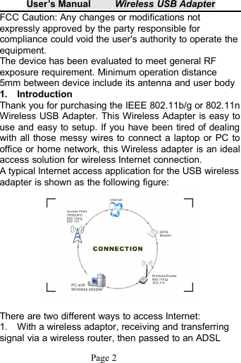 User&rsquo;s Manual Wireless USB AdapterPage 2FCC Caution: Any changes or modifications notexpressly approved by the party responsible forcompliance could void the user's authority to operate theequipment.The device has been evaluated to meet general RFexposure requirement. Minimum operation distance5mm between device include its antenna and user body1. IntroductionThank you for purchasing the IEEE 802.11b/g or 802.11nWireless USB Adapter. This Wireless Adapter is easy touse and easy to setup. If you have been tired of dealingwith all those messy wires to connect a laptop or PC tooffice or home network, this Wireless adapter is an idealaccess solution for wireless Internet connection.A typical Internet access application for the USB wirelessadapter is shown as the following figure:There are two different ways to access Internet:1. With a wireless adaptor, receiving and transferringsignal via a wireless router, then passed to an ADSL