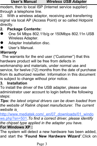 User&rsquo;s Manual Wireless USB AdapterPage 3modem, then to local ISP (Internet service supplier)through a telephone line.2. With a wireless adaptor, receiving and transferringsignal via local AP (Access Point) or so called Hotpointdirectly.2. Package Contents:One 54 Mbps 802.11b/g or 150Mbps 802.11n USBWireless Adapter.Adapter Installation disc.User&rsquo;s Manual.WarrantyThe warrants for the end user (&ldquo;Customer&rdquo;) that thishardware product will be free from defects inworkmanship and materials, under normal use andservice, for twelve (12) months from the date of purchasefrom its authorized reseller. Information in this documentis subject to change without prior notice.3. InstallationTo install the driver of the USB adapter, please useadministrator user account to login before the followingsteps:Tips: the latest original drivers can be down loaded fromthe website of Ralink chipset manufacturer. The currentwebsite ishttp://www.mediatek.com/_en/07_downloads/01_windows.php?sn=501.To find a correct driver, please identifythe chipset type applied in the adapter you have.For Windows XP :The system will detect a new hardware has been added,and start the &ldquo;Found New Hardware Wizard&rdquo;.Click on