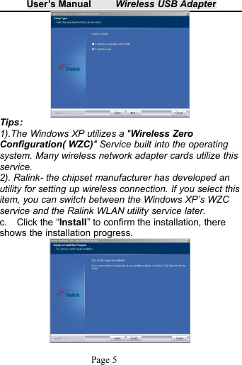 User&rsquo;s Manual Wireless USB AdapterPage 5Tips:1).The Windows XP utilizes a "Wireless ZeroConfiguration( WZC)" Service built into the operatingsystem. Many wireless network adapter cards utilize thisservice.2). Ralink- the chipset manufacturer has developed anutility for setting up wireless connection. If you select thisitem, you can switch between the Windows XP&rsquo;s WZCservice and the Ralink WLAN utility service later.c. Click the &ldquo;Install&rdquo; to confirm the installation, thereshows the installation progress.