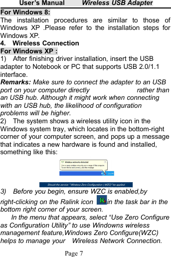 User&rsquo;s Manual Wireless USB AdapterPage 7For Windows 8:The installation procedures are similar to those ofWindows XP .Please refer to the installation steps forWindows XP.4. Wireless ConnectionFor Windows XP :1) After finishing driver installation, insert the USBadapter to Notebook or PC that supports USB 2.0/1.1interface.Remarks: Make sure to connect the adapter to an USBport on your computer directly rather thanan USB hub. Although it might work when connectingwith an USB hub, the likelihood of configurationproblems will be higher.2) The system shows a wireless utility icon in theWindows system tray, which locates in the bottom-rightcorner of your computer screen, and pops up a messagethat indicates a new hardware is found and installed,something like this:3) Before you begin, ensure WZC is enabled,byright-clicking on the Ralink icon in the task bar in thebottom right corner of your screen.In the menu that appears, select &ldquo;Use Zero Configureas Configuration Utility&rdquo; to use Windowns wirelessmanagement feature,Windows Zero Configure(WZC)helps to manage your Wireless Network Connection.
