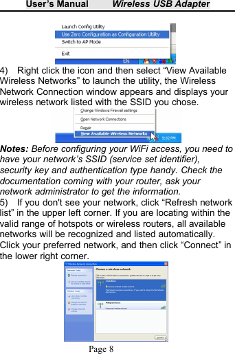 User&rsquo;s Manual Wireless USB AdapterPage 84) Right click the icon and then select &ldquo;View AvailableWireless Networks&rdquo; to launch the utility, the WirelessNetwork Connection window appears and displays yourwireless network listed with the SSID you chose.Notes: Before configuring your WiFi access, you need tohave your network&rsquo;s SSID (service set identifier),security key and authentication type handy. Check thedocumentation coming with your router, ask yournetwork administrator to get the information.5) If you don't see your network, click &ldquo;Refresh networklist&rdquo; in the upper left corner. If you are locating within thevalid range of hotspots or wireless routers, all availablenetworks will be recognized and listed automatically.Click your preferred network, and then click &ldquo;Connect&rdquo; inthe lower right corner.