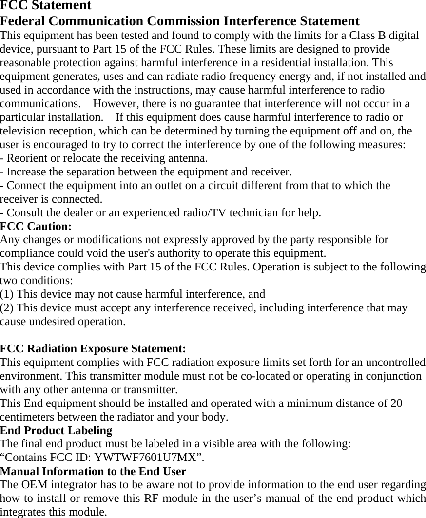 FCC Statement Federal Communication Commission Interference Statement   This equipment has been tested and found to comply with the limits for a Class B digital device, pursuant to Part 15 of the FCC Rules. These limits are designed to provide reasonable protection against harmful interference in a residential installation. This equipment generates, uses and can radiate radio frequency energy and, if not installed and used in accordance with the instructions, may cause harmful interference to radio communications.    However, there is no guarantee that interference will not occur in a particular installation.    If this equipment does cause harmful interference to radio or television reception, which can be determined by turning the equipment off and on, the user is encouraged to try to correct the interference by one of the following measures:   - Reorient or relocate the receiving antenna.   - Increase the separation between the equipment and receiver.   - Connect the equipment into an outlet on a circuit different from that to which the receiver is connected.   - Consult the dealer or an experienced radio/TV technician for help.   FCC Caution:   Any changes or modifications not expressly approved by the party responsible for compliance could void the user's authority to operate this equipment.   This device complies with Part 15 of the FCC Rules. Operation is subject to the following two conditions:   (1) This device may not cause harmful interference, and (2) This device must accept any interference received, including interference that may cause undesired operation.    FCC Radiation Exposure Statement:     This equipment complies with FCC radiation exposure limits set forth for an uncontrolled environment. This transmitter module must not be co-located or operating in conjunction with any other antenna or transmitter.     This End equipment should be installed and operated with a minimum distance of 20 centimeters between the radiator and your body.   End Product Labeling   The final end product must be labeled in a visible area with the following:           &ldquo;Contains FCC ID: YWTWF7601U7MX&rdquo;.     Manual Information to the End User     The OEM integrator has to be aware not to provide information to the end user regarding how to install or remove this RF module in the user&rsquo;s manual of the end product which integrates this module.