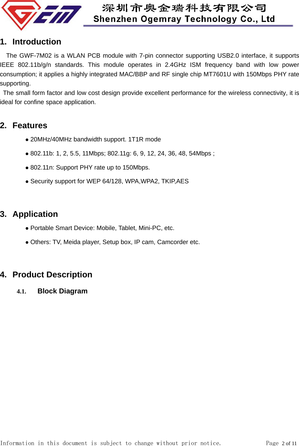  Information in this document is subject to change without prior notice.              Page 2 of 11  1. Introduction   The GWF-7M02 is a WLAN PCB module with 7-pin connector supporting USB2.0 interface, it supports IEEE 802.11b/g/n standards. This module operates in 2.4GHz ISM frequency band with low power consumption; it applies a highly integrated MAC/BBP and RF single chip MT7601U with 150Mbps PHY rate supporting.  The small form factor and low cost design provide excellent performance for the wireless connectivity, it is ideal for confine space application.  2. Features  20MHz/40MHz bandwidth support. 1T1R mode  802.11b: 1, 2, 5.5, 11Mbps; 802.11g: 6, 9, 12, 24, 36, 48, 54Mbps ;  802.11n: Support PHY rate up to 150Mbps.  Security support for WEP 64/128, WPA,WPA2, TKIP,AES  3. Application  Portable Smart Device: Mobile, Tablet, Mini-PC, etc.  Others: TV, Meida player, Setup box, IP cam, Camcorder etc.  4. Product Description 4.1. Block Diagram 