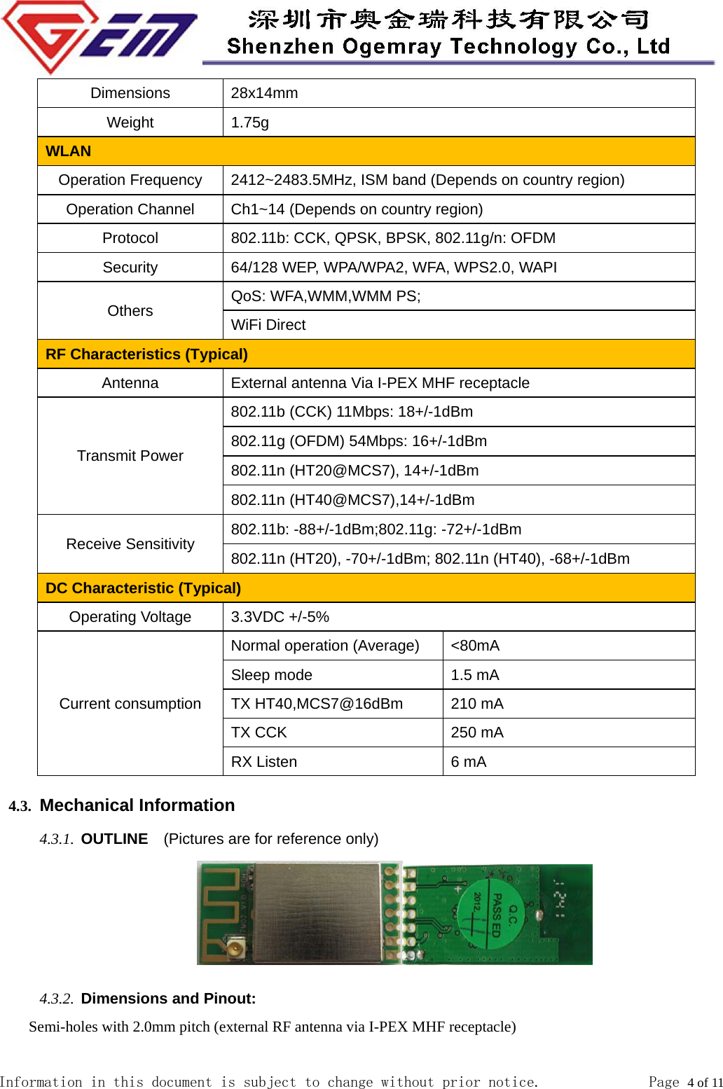  Information in this document is subject to change without prior notice.              Page 4 of 11  Dimensions 28x14mm Weight 1.75g WLAN  Operation Frequency  2412~2483.5MHz, ISM band (Depends on country region) Operation Channel  Ch1~14 (Depends on country region) Protocol  802.11b: CCK, QPSK, BPSK, 802.11g/n: OFDM Security  64/128 WEP, WPA/WPA2, WFA, WPS2.0, WAPI Others  QoS: WFA,WMM,WMM PS; WiFi Direct RF Characteristics (Typical) Antenna  External antenna Via I-PEX MHF receptacle   Transmit Power 802.11b (CCK) 11Mbps: 18+/-1dBm 802.11g (OFDM) 54Mbps: 16+/-1dBm 802.11n (HT20@MCS7), 14+/-1dBm 802.11n (HT40@MCS7),14+/-1dBm Receive Sensitivity  802.11b: -88+/-1dBm;802.11g: -72+/-1dBm 802.11n (HT20), -70+/-1dBm; 802.11n (HT40), -68+/-1dBm DC Characteristic (Typical) Operating Voltage  3.3VDC +/-5% Current consumption Normal operation (Average)  <80mA   Sleep mode  1.5 mA TX HT40,MCS7@16dBm  210 mA TX CCK  250 mA RX Listen  6 mA 4.3. Mechanical Information 4.3.1. OUTLINE  (Pictures are for reference only)                             4.3.2. Dimensions and Pinout: Semi-holes with 2.0mm pitch (external RF antenna via I-PEX MHF receptacle) 