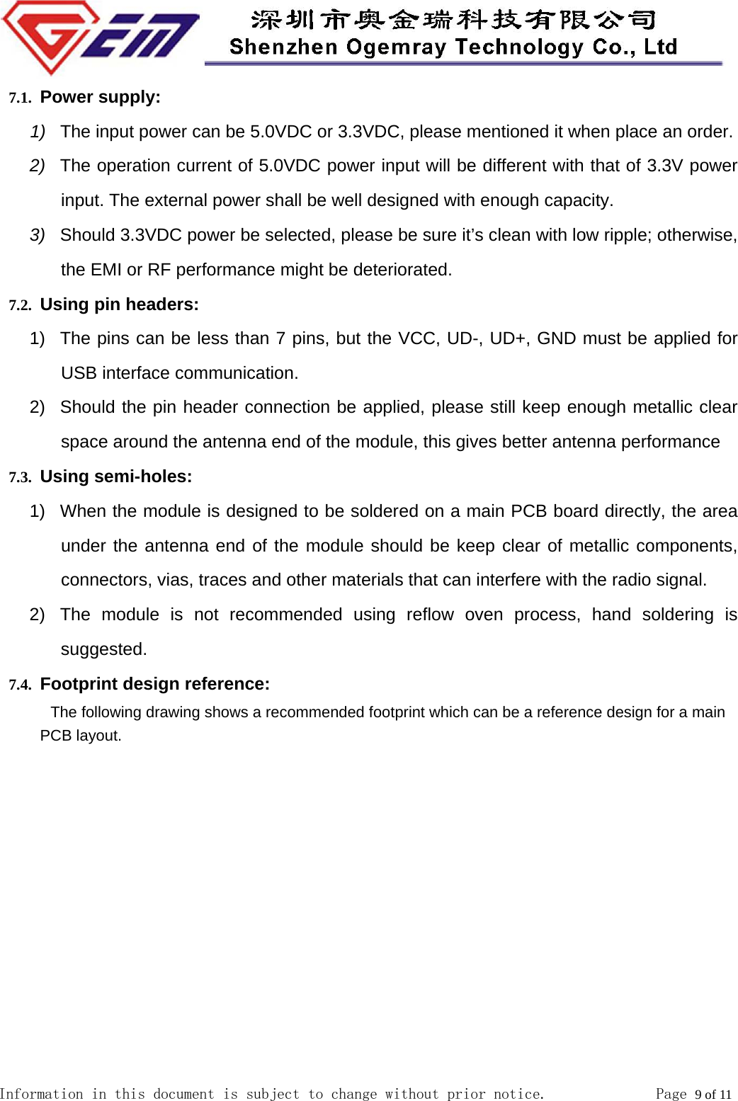  Information in this document is subject to change without prior notice.              Page 9 of 11  7.1. Power supply: 1)  The input power can be 5.0VDC or 3.3VDC, please mentioned it when place an order. 2)  The operation current of 5.0VDC power input will be different with that of 3.3V power    input. The external power shall be well designed with enough capacity. 3)  Should 3.3VDC power be selected, please be sure it&rsquo;s clean with low ripple; otherwise, the EMI or RF performance might be deteriorated. 7.2. Using pin headers: 1)  The pins can be less than 7 pins, but the VCC, UD-, UD+, GND must be applied for USB interface communication. 2)  Should the pin header connection be applied, please still keep enough metallic clear space around the antenna end of the module, this gives better antenna performance 7.3. Using semi-holes: 1)  When the module is designed to be soldered on a main PCB board directly, the area under the antenna end of the module should be keep clear of metallic components, connectors, vias, traces and other materials that can interfere with the radio signal. 2)  The module is not recommended using reflow oven process, hand soldering is suggested. 7.4. Footprint design reference:   The following drawing shows a recommended footprint which can be a reference design for a main PCB layout. 