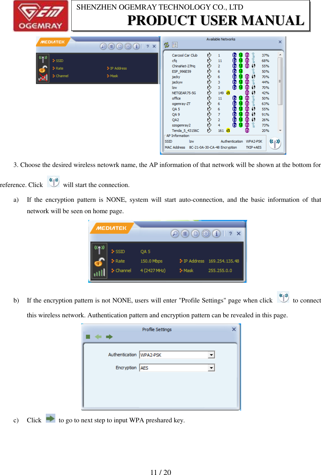                           11 / 20 SHENZHEN OGEMRAY TECHNOLOGY CO., LTD PPRROODDUUCCTT  UUSSEERR  MMAANNUUAALL   3. Choose the desired wireless netowrk name, the AP information of that network will be shown at the bottom for reference. Click    will start the connection. a) If  the  encryption  pattern  is  NONE,  system  will  start  auto-connection,  and  the  basic  information  of  that network will be seen on home page.  b) If the encryption pattern is not NONE, users will enter "Profile Settings" page when click    to connect this wireless network. Authentication pattern and encryption pattern can be revealed in this page.  c) Click    to go to next step to input WPA preshared key. 