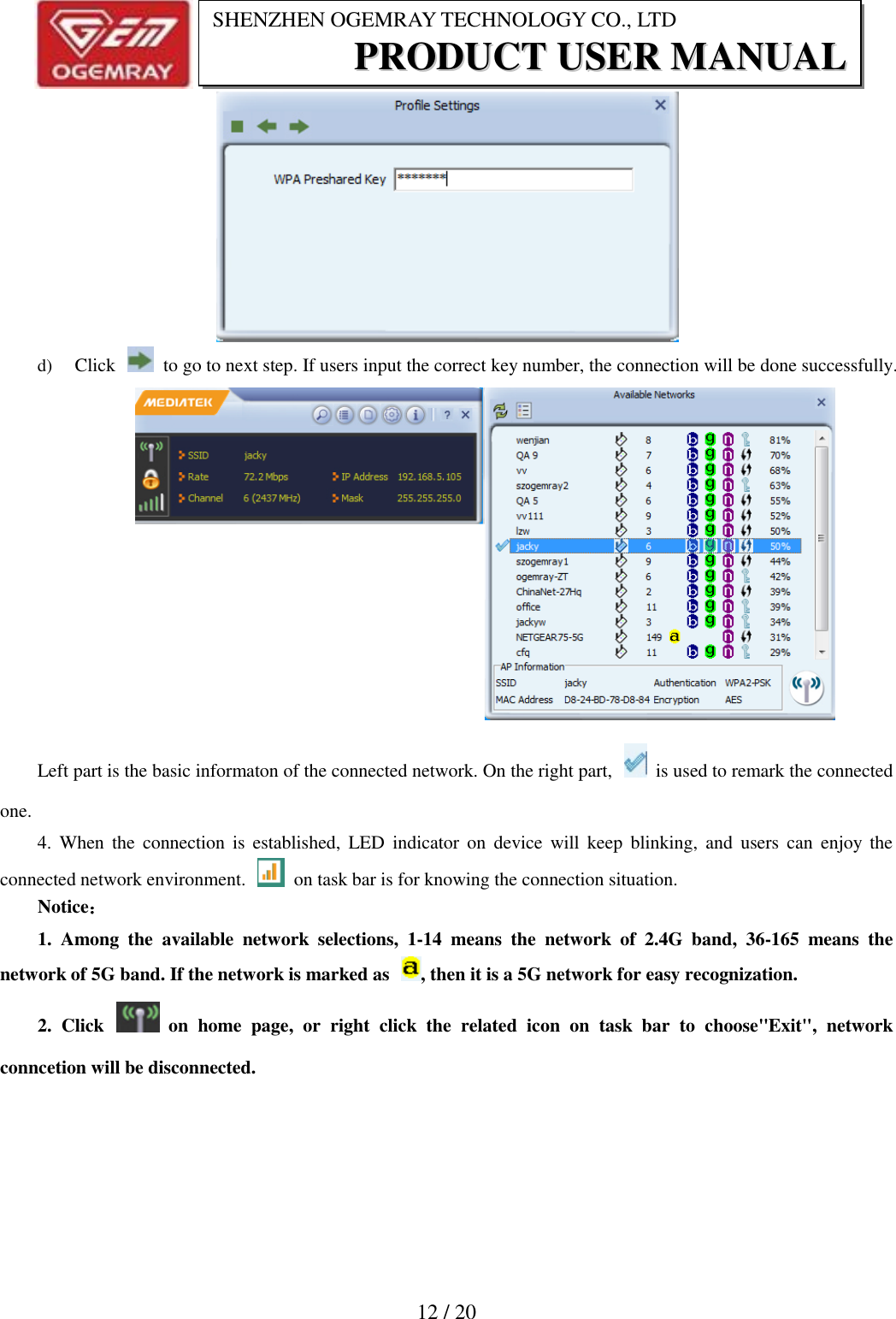                           12 / 20 SHENZHEN OGEMRAY TECHNOLOGY CO., LTD PPRROODDUUCCTT  UUSSEERR  MMAANNUUAALL   d) Click    to go to next step. If users input the correct key number, the connection will be done successfully. Left part is the basic informaton of the connected network. On the right part,    is used to remark the connected one. 4.  When  the  connection  is  established,  LED  indicator  on  device  will  keep  blinking, and  users  can  enjoy  the connected network environment.    on task bar is for knowing the connection situation. Notice： 1.  Among  the  available  network  selections,  1-14  means  the  network  of  2.4G  band,  36-165  means  the network of 5G band. If the network is marked as  , then it is a 5G network for easy recognization. 2.  Click    on  home  page,  or  right  click  the  related  icon  on  task  bar  to  choose"Exit",  network conncetion will be disconnected.   