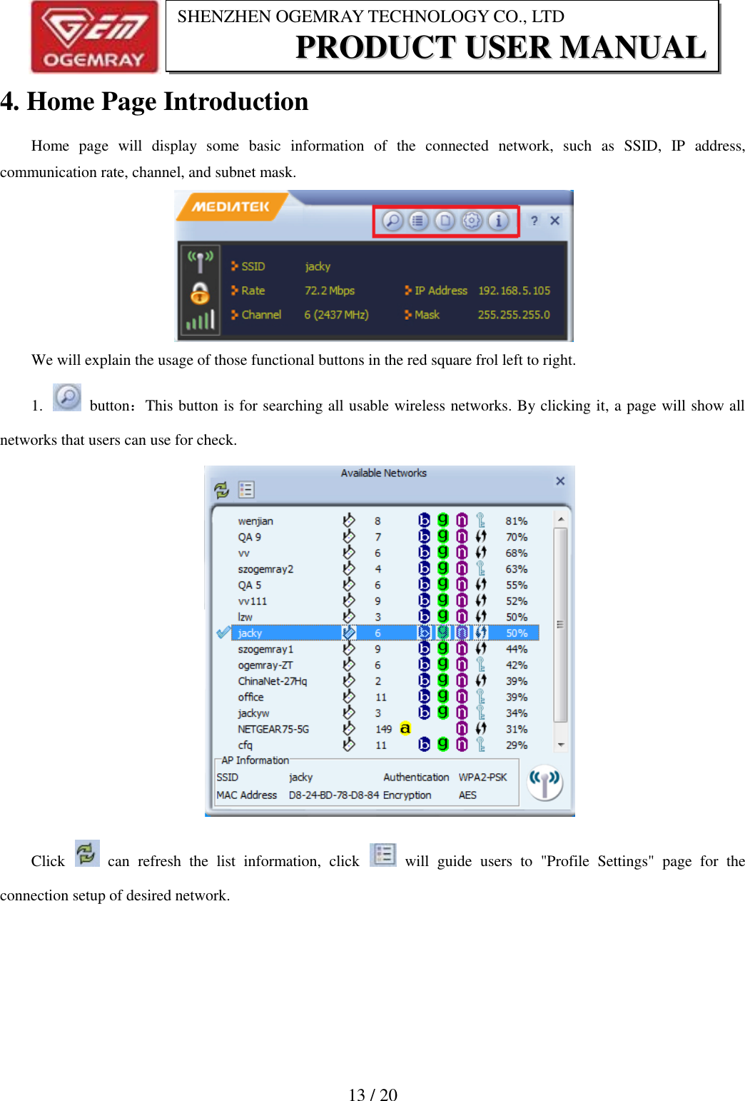                           13 / 20 SHENZHEN OGEMRAY TECHNOLOGY CO., LTD PPRROODDUUCCTT  UUSSEERR  MMAANNUUAALL  4. Home Page Introduction Home  page  will  display  some  basic  information  of  the  connected  network,  such  as  SSID,  IP  address, communication rate, channel, and subnet mask.  We will explain the usage of those functional buttons in the red square frol left to right. 1.    button：This button is for searching all usable wireless networks. By clicking it, a page will show all networks that users can use for check.    Click    can  refresh  the  list  information,  click    will  guide  users  to  "Profile  Settings"  page  for  the connection setup of desired network. 