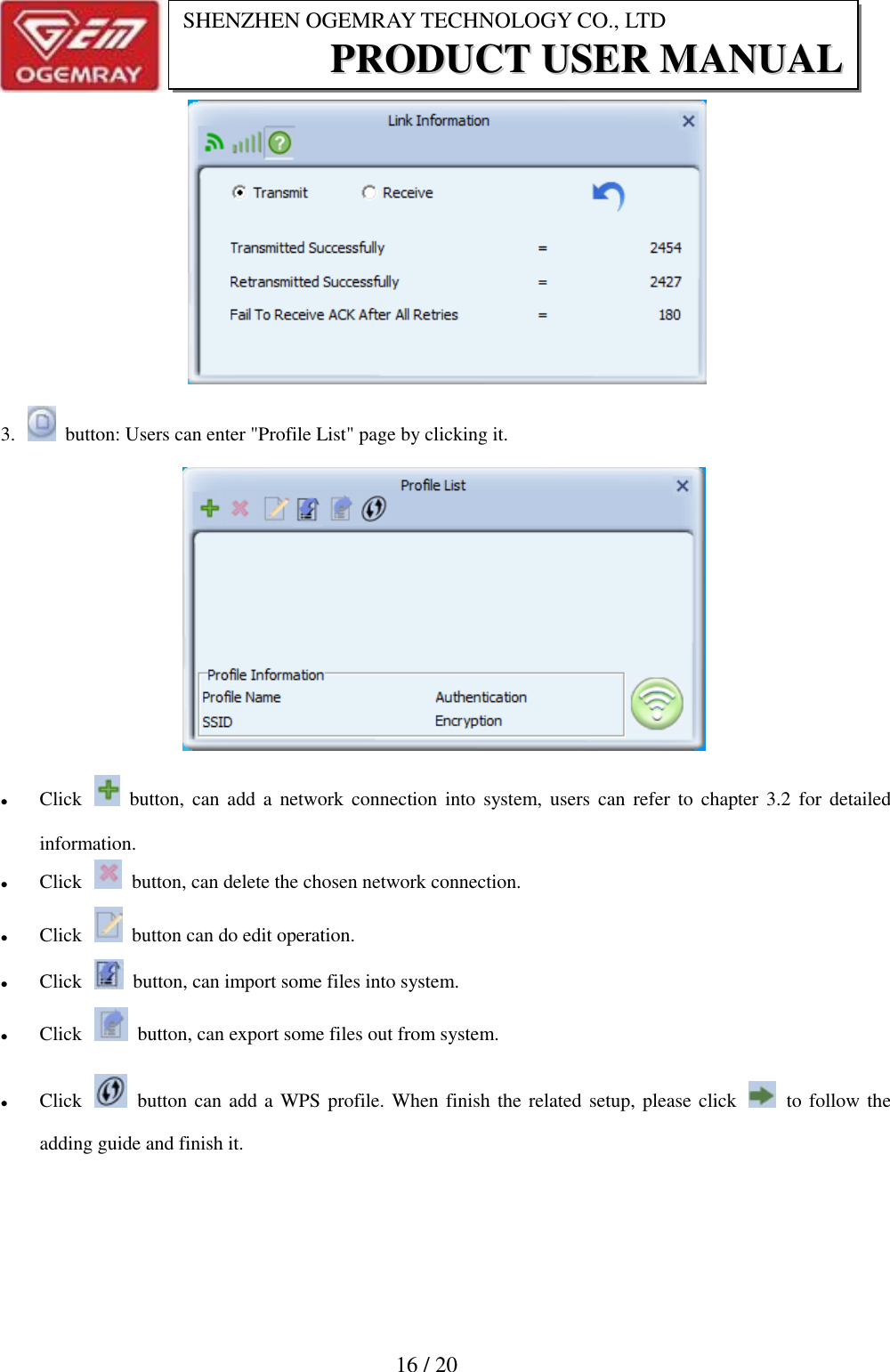                           16 / 20 SHENZHEN OGEMRAY TECHNOLOGY CO., LTD PPRROODDUUCCTT  UUSSEERR  MMAANNUUAALL                   3.    button: Users can enter "Profile List" page by clicking it.       Click    button, can  add  a  network  connection into system, users can  refer  to  chapter  3.2  for  detailed information.    Click    button, can delete the chosen network connection.  Click    button can do edit operation.  Click    button, can import some files into system.  Click    button, can export some files out from system.  Click    button can add a WPS profile. When finish the related setup, please click    to follow the adding guide and finish it. 