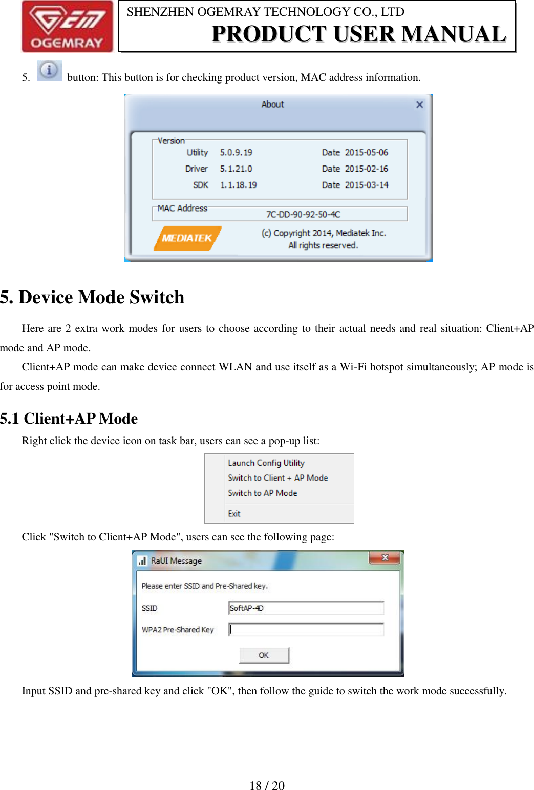                           18 / 20 SHENZHEN OGEMRAY TECHNOLOGY CO., LTD PPRROODDUUCCTT  UUSSEERR  MMAANNUUAALL  5.    button: This button is for checking product version, MAC address information.  5. Device Mode Switch Here are 2 extra work modes for users to choose according to their actual needs and real situation: Client+AP mode and AP mode. Client+AP mode can make device connect WLAN and use itself as a Wi-Fi hotspot simultaneously; AP mode is for access point mode. 5.1 Client+AP Mode Right click the device icon on task bar, users can see a pop-up list:  Click "Switch to Client+AP Mode", users can see the following page:  Input SSID and pre-shared key and click "OK", then follow the guide to switch the work mode successfully. 