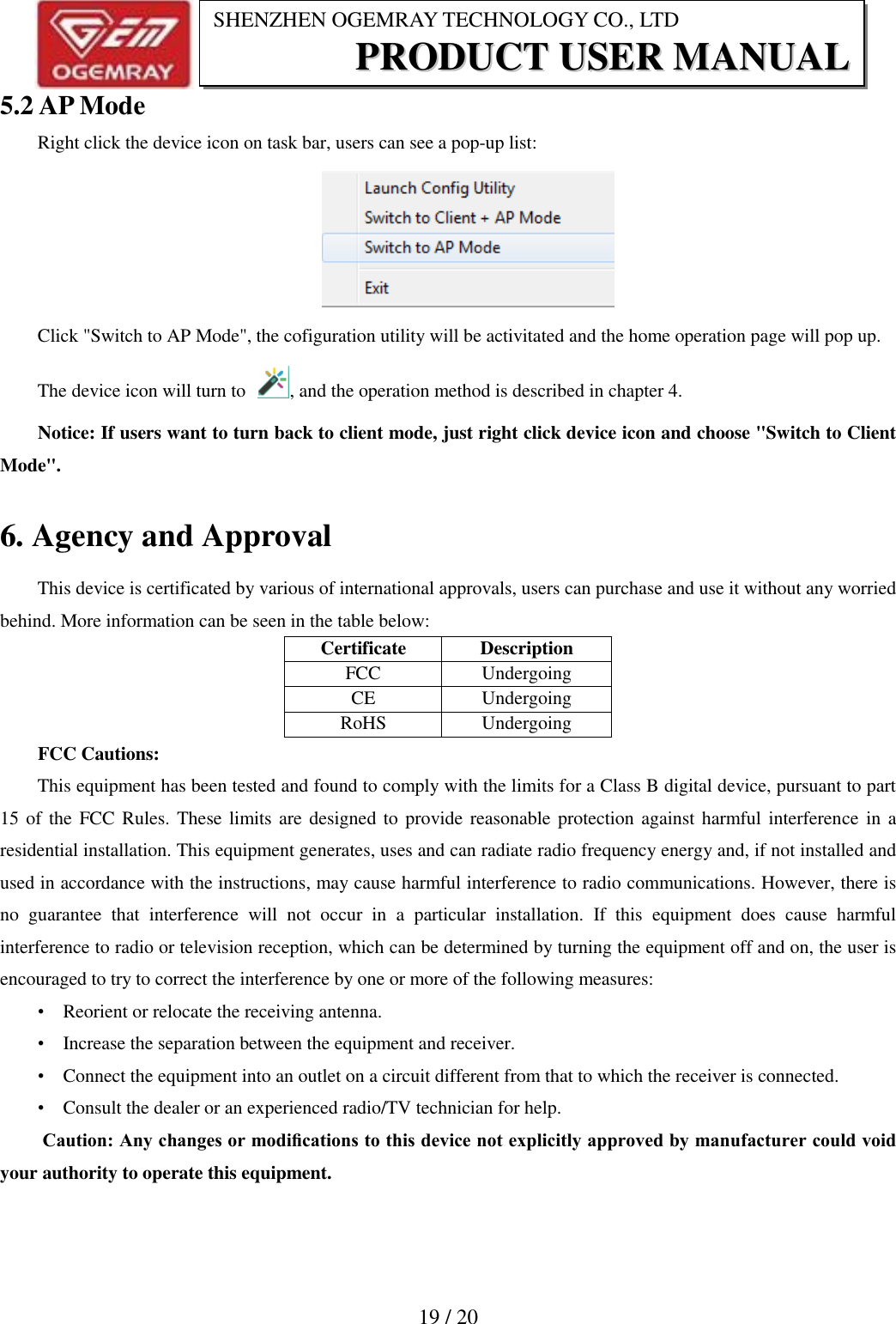                           19 / 20 SHENZHEN OGEMRAY TECHNOLOGY CO., LTD PPRROODDUUCCTT  UUSSEERR  MMAANNUUAALL  5.2 AP Mode Right click the device icon on task bar, users can see a pop-up list:  Click "Switch to AP Mode", the cofiguration utility will be activitated and the home operation page will pop up. The device icon will turn to  , and the operation method is described in chapter 4. Notice: If users want to turn back to client mode, just right click device icon and choose "Switch to Client Mode". 6. Agency and Approval This device is certificated by various of international approvals, users can purchase and use it without any worried behind. More information can be seen in the table below: Certificate  Description FCC  Undergoing CE  Undergoing RoHS  Undergoing FCC Cautions: This equipment has been tested and found to comply with the limits for a Class B digital device, pursuant to part 15 of  the FCC Rules. These limits are designed to provide reasonable protection against harmful interference  in a residential installation. This equipment generates, uses and can radiate radio frequency energy and, if not installed and used in accordance with the instructions, may cause harmful interference to radio communications. However, there is no  guarantee  that  interference  will  not  occur  in  a  particular  installation.  If  this  equipment  does  cause  harmful interference to radio or television reception, which can be determined by turning the equipment off and on, the user is encouraged to try to correct the interference by one or more of the following measures: &bull;    Reorient or relocate the receiving antenna. &bull;    Increase the separation between the equipment and receiver. &bull;    Connect the equipment into an outlet on a circuit different from that to which the receiver is connected. &bull;    Consult the dealer or an experienced radio/TV technician for help.  Caution: Any changes or modiﬁcations to this device not explicitly approved by manufacturer could void your authority to operate this equipment. 