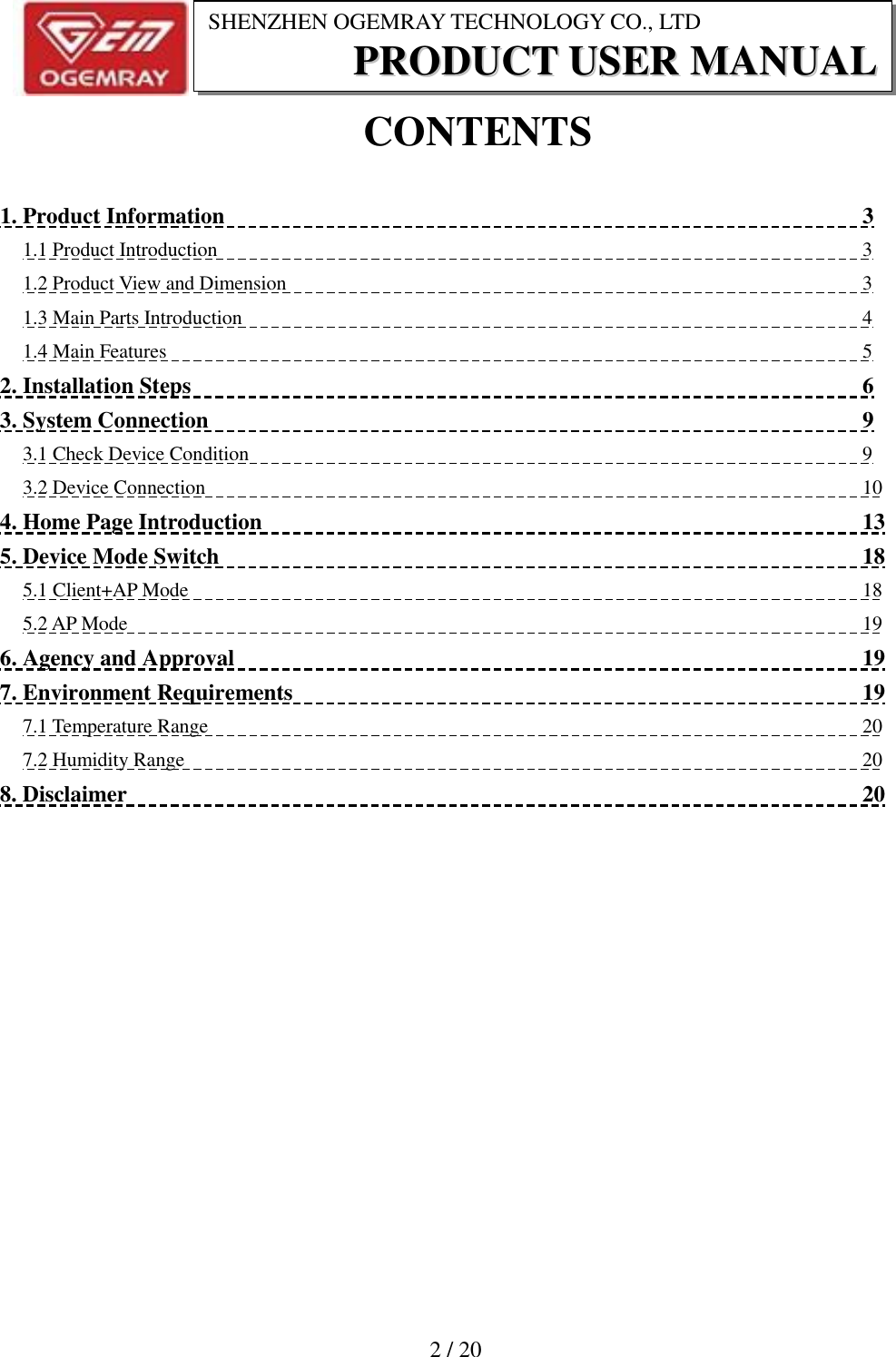                          2 / 20 SHENZHEN OGEMRAY TECHNOLOGY CO., LTD PPRROODDUUCCTT  UUSSEERR  MMAANNUUAALL  CONTENTS  1. Product Information                          3 1.1 Product Introduction                          3 1.2 Product View and Dimension                          3 1.3 Main Parts Introduction                          4 1.4 Main Features                          5 2. Installation Steps                          6 3. System Connection                          9 3.1 Check Device Condition                          9 3.2 Device Connection                          10 4. Home Page Introduction                          13 5. Device Mode Switch                          18 5.1 Client+AP Mode                          18 5.2 AP Mode                          19 6. Agency and Approval                          19 7. Environment Requirements                          19 7.1 Temperature Range                          20 7.2 Humidity Range                          20 8. Disclaimer                          20  