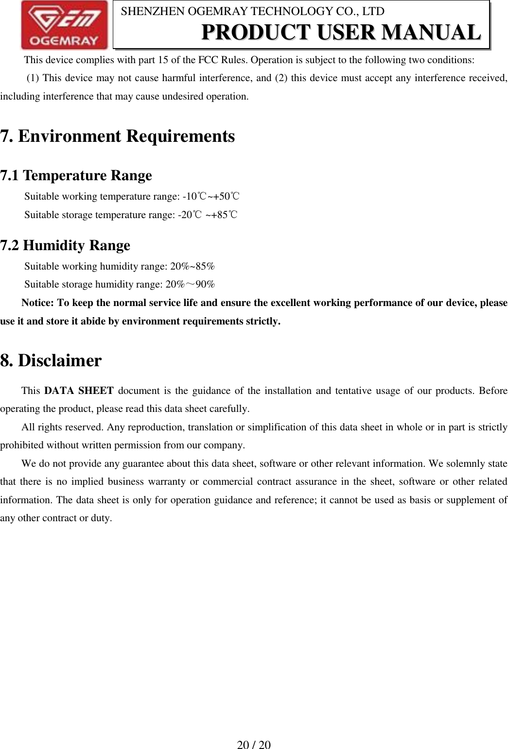                           20 / 20 SHENZHEN OGEMRAY TECHNOLOGY CO., LTD PPRROODDUUCCTT  UUSSEERR  MMAANNUUAALL   This device complies with part 15 of the FCC Rules. Operation is subject to the following two conditions:   (1) This device may not cause harmful interference, and (2) this device must accept any interference received, including interference that may cause undesired operation. 7. Environment Requirements 7.1 Temperature Range Suitable working temperature range: -10℃~+50℃ Suitable storage temperature range: -20℃ ~+85℃ 7.2 Humidity Range    Suitable working humidity range: 20%~85% Suitable storage humidity range: 20%～90% Notice: To keep the normal service life and ensure the excellent working performance of our device, please use it and store it abide by environment requirements strictly.   8. Disclaimer This DATA SHEET document is the guidance of the installation and tentative usage of our products. Before operating the product, please read this data sheet carefully. All rights reserved. Any reproduction, translation or simplification of this data sheet in whole or in part is strictly prohibited without written permission from our company. We do not provide any guarantee about this data sheet, software or other relevant information. We solemnly state that there is no implied business warranty or commercial contract assurance in the sheet, software or other related information. The data sheet is only for operation guidance and reference; it cannot be used as basis or supplement of any other contract or duty.  