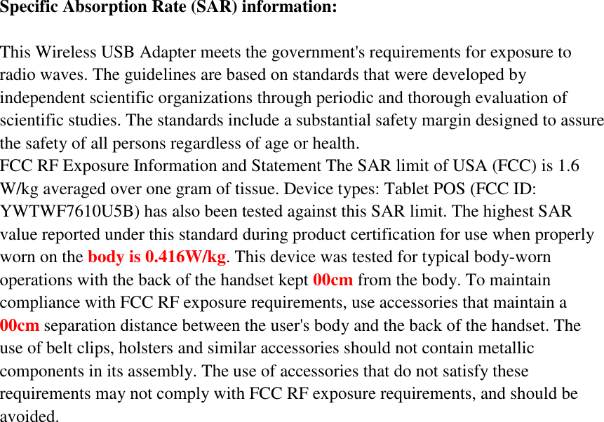 Specific Absorption Rate (SAR) information:  This Wireless USB Adapter meets the government's requirements for exposure to radio waves. The guidelines are based on standards that were developed by independent scientific organizations through periodic and thorough evaluation of scientific studies. The standards include a substantial safety margin designed to assure the safety of all persons regardless of age or health. FCC RF Exposure Information and Statement The SAR limit of USA (FCC) is 1.6 W/kg averaged over one gram of tissue. Device types: Tablet POS (FCC ID: YWTWF7610U5B) has also been tested against this SAR limit. The highest SAR value reported under this standard during product certification for use when properly worn on the body is 0.416W/kg. This device was tested for typical body-worn operations with the back of the handset kept 00cm from the body. To maintain compliance with FCC RF exposure requirements, use accessories that maintain a 00cm separation distance between the user's body and the back of the handset. The use of belt clips, holsters and similar accessories should not contain metallic components in its assembly. The use of accessories that do not satisfy these requirements may not comply with FCC RF exposure requirements, and should be avoided.  