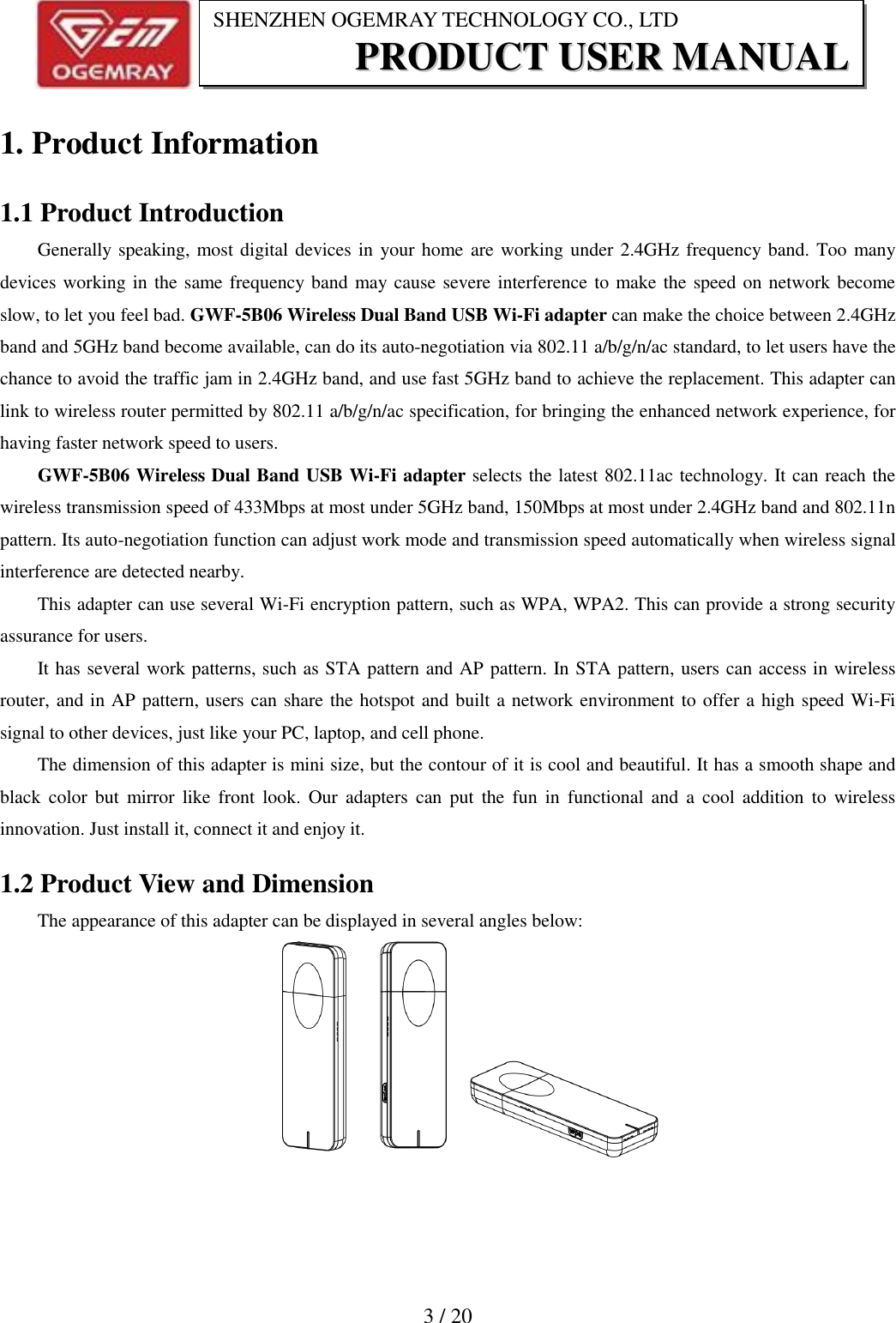                           3 / 20 SHENZHEN OGEMRAY TECHNOLOGY CO., LTD PPRROODDUUCCTT  UUSSEERR  MMAANNUUAALL  1. Product Information 1.1 Product Introduction Generally speaking, most digital devices in your home are working under 2.4GHz frequency band. Too many devices working in the same frequency band may cause severe interference to make the speed on network become slow, to let you feel bad. GWF-5B06 Wireless Dual Band USB Wi-Fi adapter can make the choice between 2.4GHz band and 5GHz band become available, can do its auto-negotiation via 802.11 a/b/g/n/ac standard, to let users have the chance to avoid the traffic jam in 2.4GHz band, and use fast 5GHz band to achieve the replacement. This adapter can link to wireless router permitted by 802.11 a/b/g/n/ac specification, for bringing the enhanced network experience, for having faster network speed to users.   GWF-5B06 Wireless Dual Band USB Wi-Fi adapter selects the latest 802.11ac technology. It can reach the wireless transmission speed of 433Mbps at most under 5GHz band, 150Mbps at most under 2.4GHz band and 802.11n pattern. Its auto-negotiation function can adjust work mode and transmission speed automatically when wireless signal interference are detected nearby. This adapter can use several Wi-Fi encryption pattern, such as WPA, WPA2. This can provide a strong security assurance for users.   It has several work patterns, such as STA pattern and AP pattern. In STA pattern, users can access in wireless router, and in AP pattern, users can share the hotspot and built a network environment to offer a high speed Wi-Fi signal to other devices, just like your PC, laptop, and cell phone.   The dimension of this adapter is mini size, but the contour of it is cool and beautiful. It has a smooth shape and black  color  but  mirror  like  front  look. Our  adapters  can  put  the fun  in  functional and  a  cool  addition  to  wireless innovation. Just install it, connect it and enjoy it. 1.2 Product View and Dimension The appearance of this adapter can be displayed in several angles below:    
