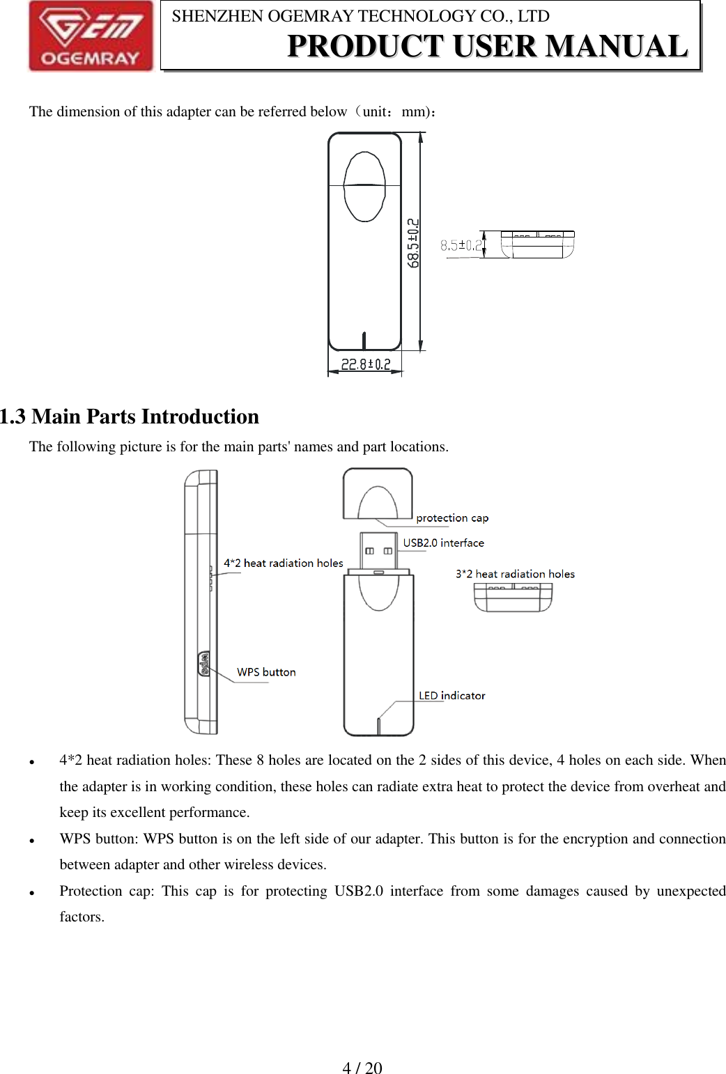                           4 / 20 SHENZHEN OGEMRAY TECHNOLOGY CO., LTD PPRROODDUUCCTT  UUSSEERR  MMAANNUUAALL   The dimension of this adapter can be referred below（unit：mm)：  1.3 Main Parts Introduction The following picture is for the main parts' names and part locations.   4*2 heat radiation holes: These 8 holes are located on the 2 sides of this device, 4 holes on each side. When the adapter is in working condition, these holes can radiate extra heat to protect the device from overheat and keep its excellent performance.    WPS button: WPS button is on the left side of our adapter. This button is for the encryption and connection between adapter and other wireless devices.  Protection  cap:  This  cap  is  for  protecting  USB2.0  interface  from  some  damages  caused  by  unexpected factors.  