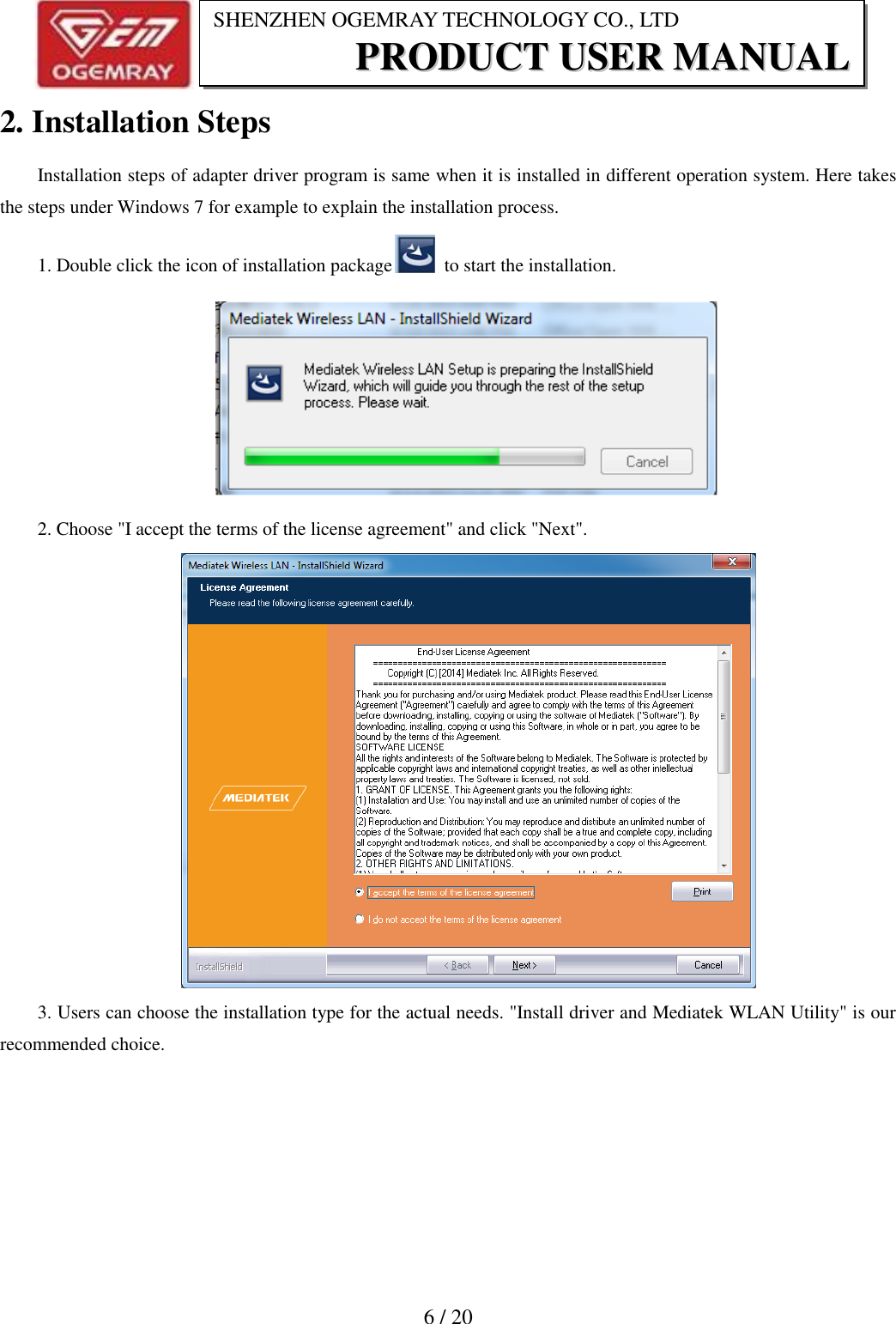                           6 / 20 SHENZHEN OGEMRAY TECHNOLOGY CO., LTD PPRROODDUUCCTT  UUSSEERR  MMAANNUUAALL  2. Installation Steps Installation steps of adapter driver program is same when it is installed in different operation system. Here takes the steps under Windows 7 for example to explain the installation process. 1. Double click the icon of installation package   to start the installation.  2. Choose "I accept the terms of the license agreement" and click "Next".  3. Users can choose the installation type for the actual needs. "Install driver and Mediatek WLAN Utility" is our recommended choice. 