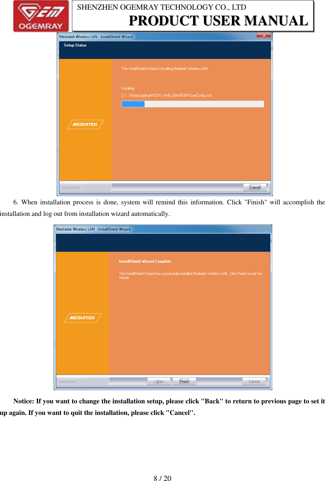                           8 / 20 SHENZHEN OGEMRAY TECHNOLOGY CO., LTD PPRROODDUUCCTT  UUSSEERR  MMAANNUUAALL     6. When installation process is  done, system will remind  this information. Click "Finish" will accomplish the installation and log out from installation wizard automatically.  Notice: If you want to change the installation setup, please click "Back" to return to previous page to set it up again. If you want to quit the installation, please click "Cancel". 