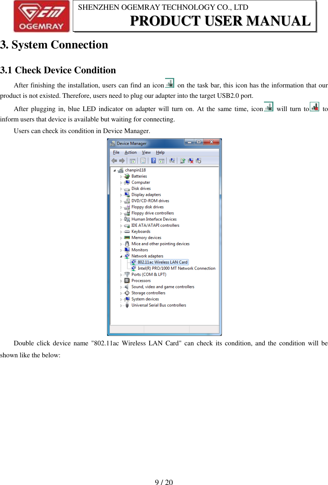                          9 / 20 SHENZHEN OGEMRAY TECHNOLOGY CO., LTD PPRROODDUUCCTT  UUSSEERR  MMAANNUUAALL  3. System Connection 3.1 Check Device Condition After finishing the installation, users can find an icon   on the task bar, this icon has the information that our product is not existed. Therefore, users need to plug our adapter into the target USB2.0 port. After plugging in,  blue  LED indicator on adapter will turn  on.  At  the  same time,  icon   will turn to   to inform users that device is available but waiting for connecting. Users can check its condition in Device Manager.  Double click device  name  "802.11ac Wireless  LAN Card" can  check its condition, and the condition  will be shown like the below: 
