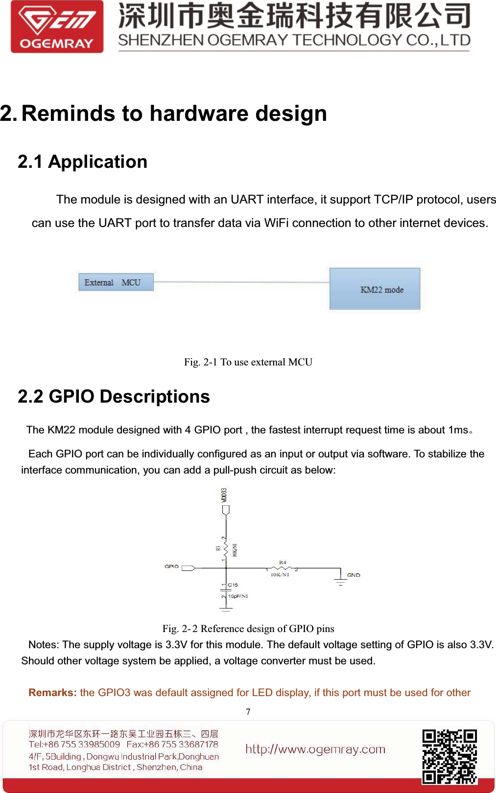 72. Reminds to hardware design2.1 ApplicationThe module is designed with an UART interface, it support TCP/IP protocol, userscan use the UART port to transfer data via WiFi connection to other internet devices.Fig. 2-1 To use external MCU2.2 GPIO DescriptionsThe KM22 module designed with 4 GPIO port , the fastest interrupt request time is about 1ms。Each GPIO port can be individually configured as an input or output via software. To stabilize theinterface communication, you can add a pull-push circuit as below:Fig. 2- 2 Reference design of GPIO pinsNotes: The supply voltage is 3.3V for this module. The default voltage setting of GPIO is also 3.3V.Should other voltage system be applied, a voltage converter must be used.Remarks: the GPIO3 was default assigned for LED display, if this port must be used for other