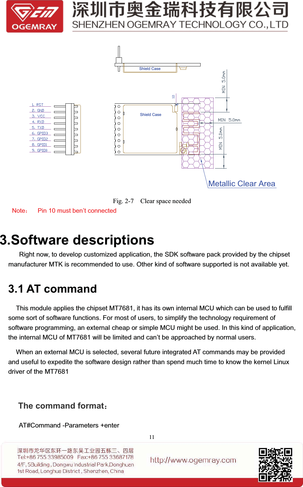 11Shield CaseShield CaseLEDMetallic Clear AreaFig. 2-7 Clear space neededNote：Pin 10 must ben&rsquo;t connected3.Software descriptionsRight now, to develop customized application, the SDK software pack provided by the chipsetmanufacturer MTK is recommended to use. Other kind of software supported is not available yet.3.1 AT commandThis module applies the chipset MT7681, it has its own internal MCU which can be used to fulfillsome sort of software functions. For most of users, to simplify the technology requirement ofsoftware programming, an external cheap or simple MCU might be used. In this kind of application,the internal MCU of MT7681 will be limited and can&rsquo;t be approached by normal users.When an external MCU is selected, several future integrated AT commands may be providedand useful to expedite the software design rather than spend much time to know the kernel Linuxdriver of the MT7681The command format：AT#Command -Parameters +enter