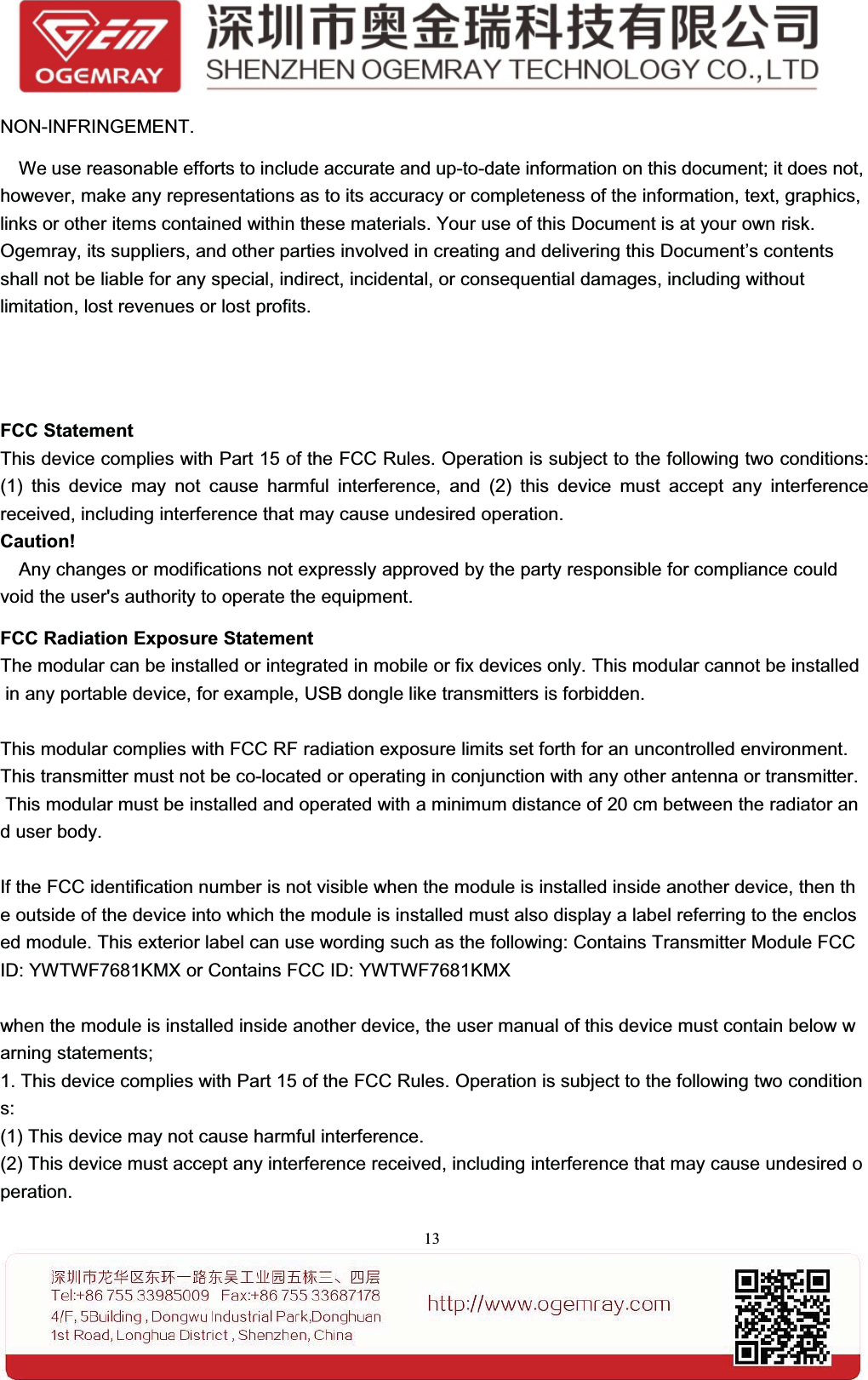 13NON-INFRINGEMENT.We use reasonable efforts to include accurate and up-to-date information on this document; it does not,however, make any representations as to its accuracy or completeness of the information, text, graphics,links or other items contained within these materials. Your use of this Document is at your own risk.Ogemray, its suppliers, and other parties involved in creating and delivering this Document&rsquo;s contentsshall not be liable for any special, indirect, incidental, or consequential damages, including withoutlimitation, lost revenues or lost profits.FCC StatementThis device complies with Part 15 of the FCC Rules. Operation is subject to the following two conditions:(1) this device may not cause harmful interference, and (2) this device must accept any interferencereceived, including interference that may cause undesired operation.Caution!Any changes or modifications not expressly approved by the party responsible for compliance couldvoid the user's authority to operate the equipment.FCC Radiation Exposure StatementThe modular can be installed or integrated in mobile or fix devices only. This modular cannot be installedin any portable device, for example, USB dongle like transmitters is forbidden.This modular complies with FCC RF radiation exposure limits set forth for an uncontrolled environment.This transmitter must not be co-located or operating in conjunction with any other antenna or transmitter.This modular must be installed and operated with a minimum distance of 20 cm between the radiator anduserbody.If the FCC identification number is not visible when the module is installed inside another device, then the outside of the device into which the module is installed must also display a label referring to the enclosed module. This exterior label can use wording such as the following: Contains Transmitter Module FCCID: YWTWF7681KMX or Contains FCC ID: YWTWF7681KMXwhen the module is installed inside another device, the user manual of this device must contain below warning statements;1. This device complies with Part 15 of the FCC Rules. Operation is subject to the following two conditions:(1) This device may not cause harmful interference.(2) This device must accept any interference received, including interference that may cause undesired operation.