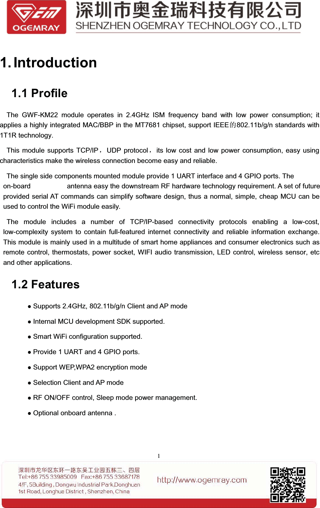 11. Introduction1.1 ProfileThe GWF-KM22 module operates in 2.4GHz ISM frequency band with low power consumption; itapplies a highly integrated MAC/BBP in the MT7681 chipset, support IEEE的802.11b/g/n standards with1T1R technology.This module supports TCP/IP，UDP protocol ，its low cost and low power consumption, easy usingcharacteristics make the wireless connection become easy and reliable.The single side components mounted module provide 1 UART interface and 4 GPIO ports. The optionalon-board or external antenna easy the downstream RF hardware technology requirement. A set of futureprovided serial AT commands can simplify software design, thus a normal, simple, cheap MCU can beused to control the WiFi module easily.The module includes a number of TCP/IP-based connectivity protocols enabling a low-cost,low-complexity system to contain full-featured internet connectivity and reliable information exchange.This module is mainly used in a multitude of smart home appliances and consumer electronics such asremote control, thermostats, power socket, WIFI audio transmission, LED control, wireless sensor, etcand other applications.1.2 FeaturesSupports 2.4GHz, 802.11b/g/n Client and AP modeInternal MCU development SDK supported.Smart WiFi configuration supported.Provide 1 UART and 4 GPIO ports.Support WEP,WPA2 encryption modeSelection Client and AP modeRF ON/OFF control, Sleep mode power management.Optional onboard antenna .