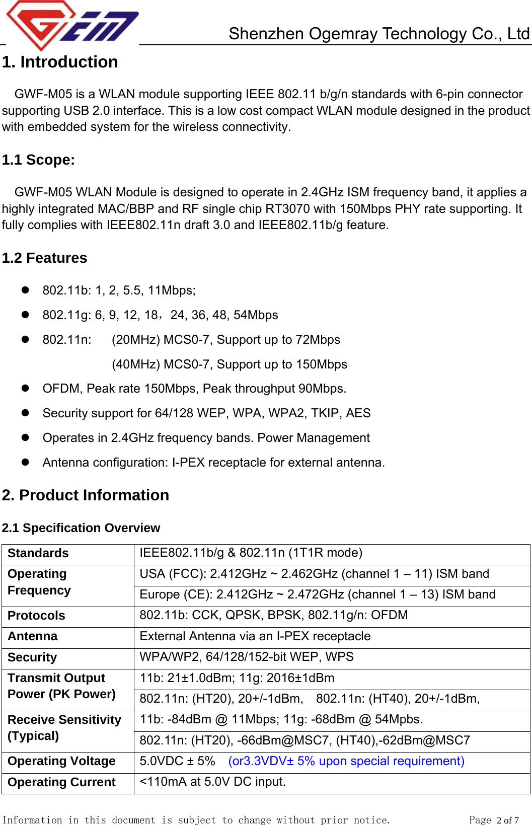         Shenzhen Ogemray Technology Co., Ltd   Information in this document is subject to change without prior notice.              Page 2 of 7  1. Introduction GWF-M05 is a WLAN module supporting IEEE 802.11 b/g/n standards with 6-pin connector supporting USB 2.0 interface. This is a low cost compact WLAN module designed in the product with embedded system for the wireless connectivity. 1.1 Scope: GWF-M05 WLAN Module is designed to operate in 2.4GHz ISM frequency band, it applies a highly integrated MAC/BBP and RF single chip RT3070 with 150Mbps PHY rate supporting. It fully complies with IEEE802.11n draft 3.0 and IEEE802.11b/g feature.   1.2 Features z  802.11b: 1, 2, 5.5, 11Mbps;   z  802.11g: 6, 9, 12, 18，24, 36, 48, 54Mbps   z 802.11n:  (20MHz) MCS0-7, Support up to 72Mbps (40MHz) MCS0-7, Support up to 150Mbps z  OFDM, Peak rate 150Mbps, Peak throughput 90Mbps. z  Security support for 64/128 WEP, WPA, WPA2, TKIP, AES z  Operates in 2.4GHz frequency bands. Power Management z Antenna configuration: I-PEX receptacle for external antenna. 2. Product Information 2.1 Specification Overview Standards  IEEE802.11b/g &amp; 802.11n (1T1R mode) USA (FCC): 2.412GHz ~ 2.462GHz (channel 1 &ndash; 11) ISM band Operating Frequency  Europe (CE): 2.412GHz ~ 2.472GHz (channel 1 &ndash; 13) ISM band     Protocols  802.11b: CCK, QPSK, BPSK, 802.11g/n: OFDM Antenna  External Antenna via an I-PEX receptacle Security  WPA/WP2, 64/128/152-bit WEP, WPS 11b: 21&plusmn;1.0dBm; 11g: 2016&plusmn;1dBm   Transmit Output Power (PK Power)  802.11n: (HT20), 20+/-1dBm,    802.11n: (HT40), 20+/-1dBm, 11b: -84dBm @ 11Mbps; 11g: -68dBm @ 54Mpbs. Receive Sensitivity (Typical)  802.11n: (HT20), -66dBm@MSC7, (HT40),-62dBm@MSC7 Operating Voltage  5.0VDC &plusmn; 5%    (or3.3VDV&plusmn; 5% upon special requirement) Operating Current  <110mA at 5.0V DC input. 