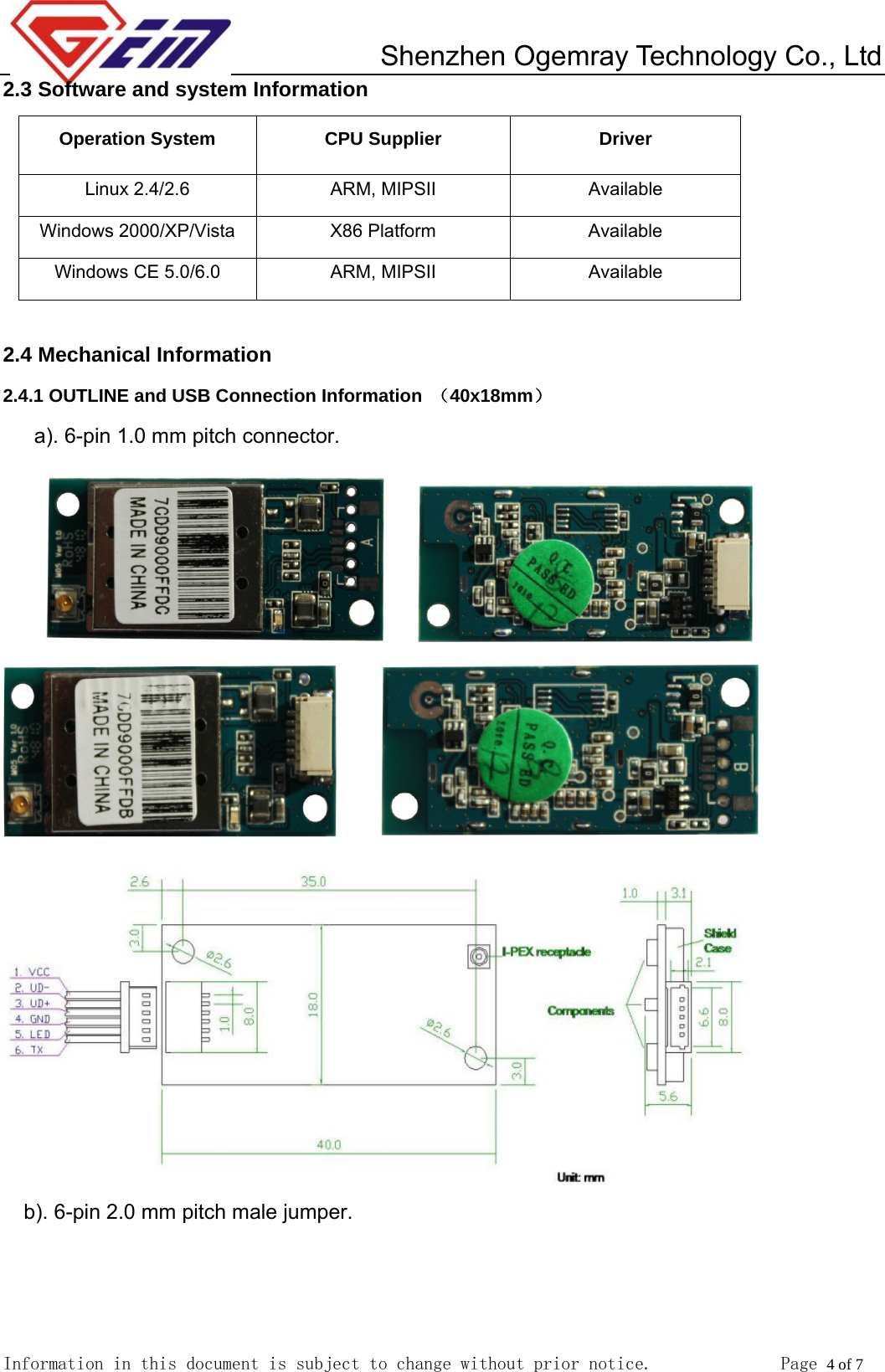         Shenzhen Ogemray Technology Co., Ltd   Information in this document is subject to change without prior notice.              Page 4 of 7  2.3 Software and system Information Operation System  CPU Supplier  Driver Linux 2.4/2.6  ARM, MIPSII  Available Windows 2000/XP/Vista  X86 Platform  Available Windows CE 5.0/6.0  ARM, MIPSII  Available  2.4 Mechanical Information 2.4.1 OUTLINE and USB Connection Information  （40x18mm） a). 6-pin 1.0 mm pitch connector.                     b). 6-pin 2.0 mm pitch male jumper.  