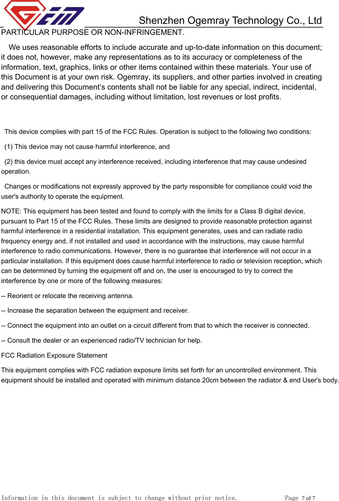         Shenzhen Ogemray Technology Co., Ltd   Information in this document is subject to change without prior notice.              Page 7 of 7  PARTICULAR PURPOSE OR NON-INFRINGEMENT. We uses reasonable efforts to include accurate and up-to-date information on this document; it does not, however, make any representations as to its accuracy or completeness of the information, text, graphics, links or other items contained within these materials. Your use of this Document is at your own risk. Ogemray, its suppliers, and other parties involved in creating and delivering this Document&rsquo;s contents shall not be liable for any special, indirect, incidental, or consequential damages, including without limitation, lost revenues or lost profits.   This device complies with part 15 of the FCC Rules. Operation is subject to the following two conditions:   (1) This device may not cause harmful interference, and   (2) this device must accept any interference received, including interference that may cause undesired operation. Changes or modifications not expressly approved by the party responsible for compliance could void the user's authority to operate the equipment. NOTE: This equipment has been tested and found to comply with the limits for a Class B digital device, pursuant to Part 15 of the FCC Rules. These limits are designed to provide reasonable protection against harmful interference in a residential installation. This equipment generates, uses and can radiate radio frequency energy and, if not installed and used in accordance with the instructions, may cause harmful interference to radio communications. However, there is no guarantee that interference will not occur in a particular installation. If this equipment does cause harmful interference to radio or television reception, which can be determined by turning the equipment off and on, the user is encouraged to try to correct the interference by one or more of the following measures:   -- Reorient or relocate the receiving antenna.   -- Increase the separation between the equipment and receiver.   -- Connect the equipment into an outlet on a circuit different from that to which the receiver is connected.   -- Consult the dealer or an experienced radio/TV technician for help. FCC Radiation Exposure Statement This equipment complies with FCC radiation exposure limits set forth for an uncontrolled environment. This equipment should be installed and operated with minimum distance 20cm between the radiator &amp; end User's body. 