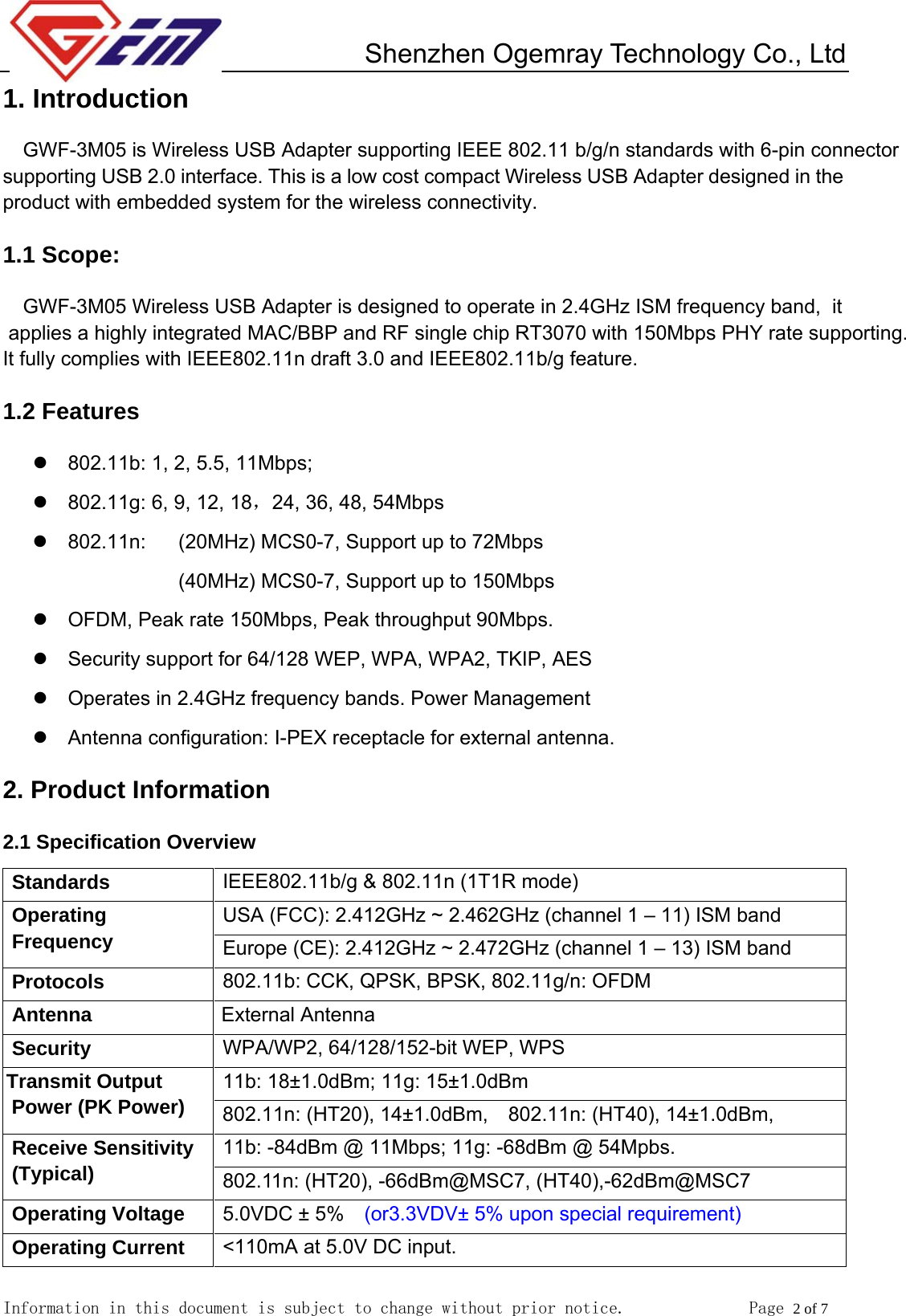         Shenzhen Ogemray Technology Co., Ltd   Information in this document is subject to change without prior notice.              Page 2 of 7  1. Introduction GWF-3M05 is Wireless USB Adapter supporting IEEE 802.11 b/g/n standards with 6-pin connector supporting USB 2.0 interface. This is a low cost compact Wireless USB Adapter designed in the  product with embedded system for the wireless connectivity. 1.1 Scope: GWF-3M05 Wireless USB Adapter is designed to operate in 2.4GHz ISM frequency band,  it applies a highly integrated MAC/BBP and RF single chip RT3070 with 150Mbps PHY rate supporting. It fully complies with IEEE802.11n draft 3.0 and IEEE802.11b/g feature.   1.2 Features z  802.11b: 1, 2, 5.5, 11Mbps;   z  802.11g: 6, 9, 12, 18，24, 36, 48, 54Mbps   z 802.11n:  (20MHz) MCS0-7, Support up to 72Mbps (40MHz) MCS0-7, Support up to 150Mbps z  OFDM, Peak rate 150Mbps, Peak throughput 90Mbps. z  Security support for 64/128 WEP, WPA, WPA2, TKIP, AES z  Operates in 2.4GHz frequency bands. Power Management z Antenna configuration: I-PEX receptacle for external antenna. 2. Product Information 2.1 Specification Overview Standards  IEEE802.11b/g &amp; 802.11n (1T1R mode) USA (FCC): 2.412GHz ~ 2.462GHz (channel 1 &ndash; 11) ISM band Operating Frequency  Europe (CE): 2.412GHz ~ 2.472GHz (channel 1 &ndash; 13) ISM band     Protocols  802.11b: CCK, QPSK, BPSK, 802.11g/n: OFDM Antenna                       External Antenna Security  WPA/WP2, 64/128/152-bit WEP, WPS 11b: 18&plusmn;1.0dBm; 11g: 15&plusmn;1.0dBm   Transmit Output Power (PK Power)  802.11n: (HT20), 14&plusmn;1.0dBm,    802.11n: (HT40), 14&plusmn;1.0dBm, 11b: -84dBm @ 11Mbps; 11g: -68dBm @ 54Mpbs. Receive Sensitivity (Typical)  802.11n: (HT20), -66dBm@MSC7, (HT40),-62dBm@MSC7 Operating Voltage  5.0VDC &plusmn; 5%    (or3.3VDV&plusmn; 5% upon special requirement) Operating Current  <110mA at 5.0V DC input. 