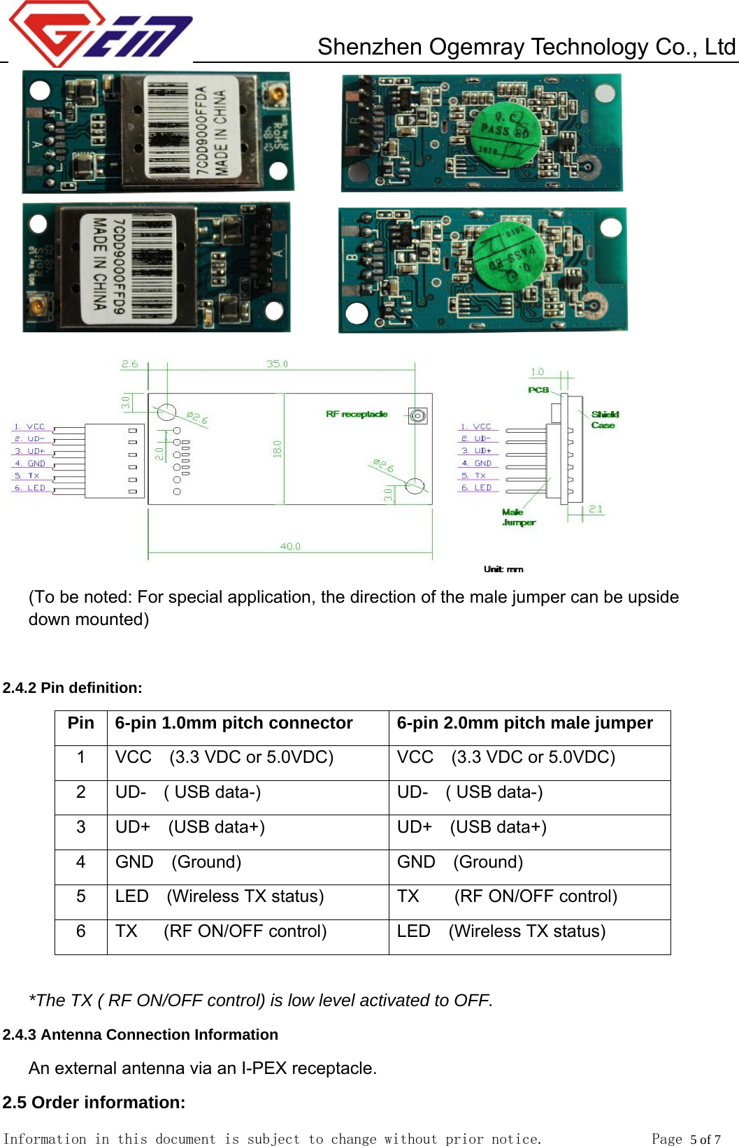         Shenzhen Ogemray Technology Co., Ltd   Information in this document is subject to change without prior notice.              Page 5 of 7                    (To be noted: For special application, the direction of the male jumper can be upside down mounted)  2.4.2 Pin definition: Pin  6-pin 1.0mm pitch connector  6-pin 2.0mm pitch male jumper 1  VCC    (3.3 VDC or 5.0VDC)  VCC    (3.3 VDC or 5.0VDC) 2  UD-  ( USB data-)  UD-  ( USB data-) 3  UD+  (USB data+)  UD+  (USB data+) 4  GND  (Ground)  GND  (Ground) 5  LED  (Wireless TX status)  TX    (RF ON/OFF control) 6  TX   (RF ON/OFF control)  LED  (Wireless TX status)  *The TX ( RF ON/OFF control) is low level activated to OFF.   2.4.3 Antenna Connection Information An external antenna via an I-PEX receptacle. 2.5 Order information: 