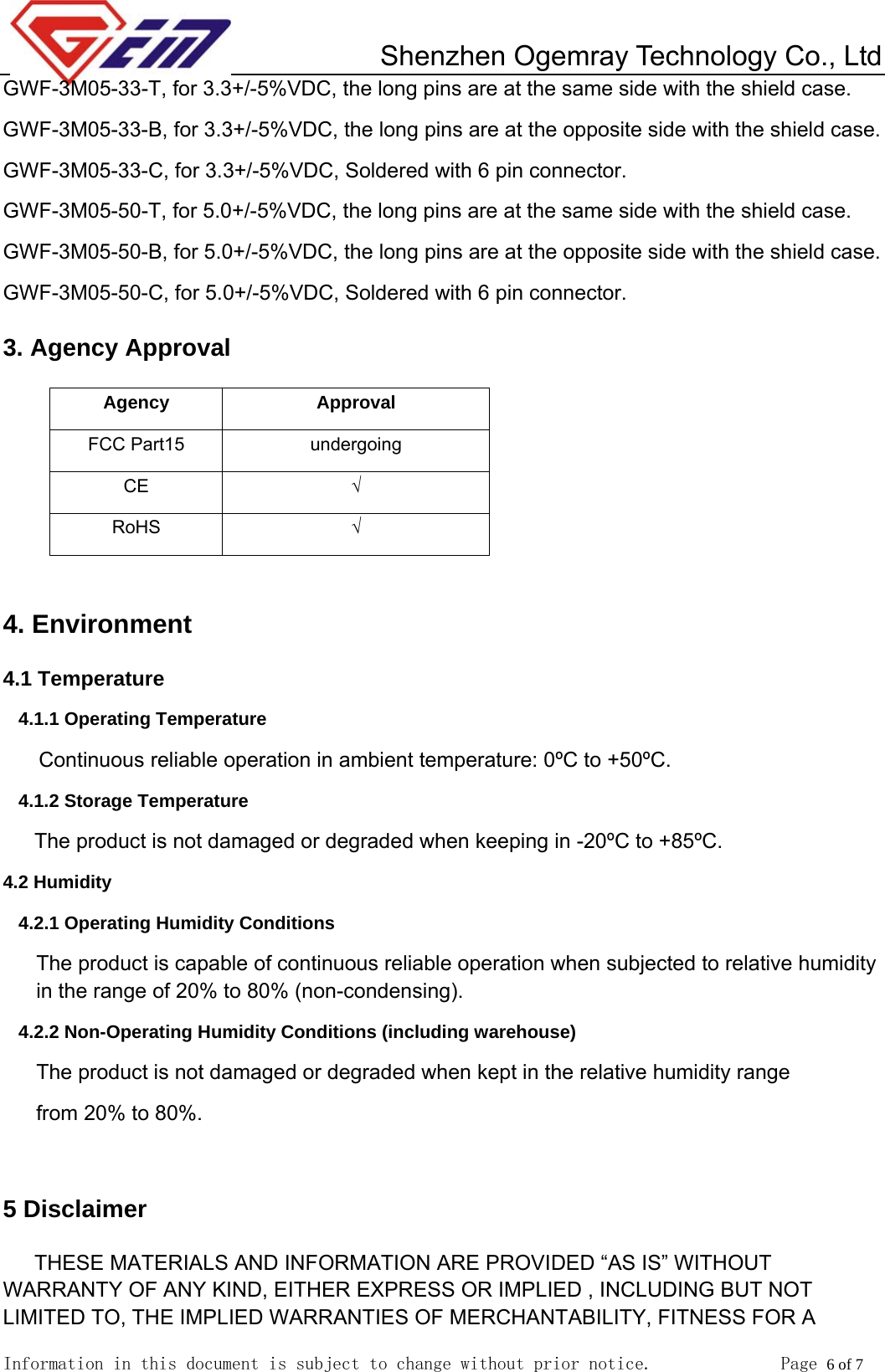         Shenzhen Ogemray Technology Co., Ltd   Information in this document is subject to change without prior notice.              Page 6 of 7  GWF-3M05-33-T, for 3.3+/-5%VDC, the long pins are at the same side with the shield case. GWF-3M05-33-B, for 3.3+/-5%VDC, the long pins are at the opposite side with the shield case. GWF-3M05-33-C, for 3.3+/-5%VDC, Soldered with 6 pin connector. GWF-3M05-50-T, for 5.0+/-5%VDC, the long pins are at the same side with the shield case. GWF-3M05-50-B, for 5.0+/-5%VDC, the long pins are at the opposite side with the shield case. GWF-3M05-50-C, for 5.0+/-5%VDC, Soldered with 6 pin connector. 3. Agency Approval Agency Approval FCC Part15  undergoing CE  &radic; RoHS  &radic;  4. Environment 4.1 Temperature 4.1.1 Operating Temperature Continuous reliable operation in ambient temperature: 0&ordm;C to +50&ordm;C. 4.1.2 Storage Temperature The product is not damaged or degraded when keeping in -20&ordm;C to +85&ordm;C. 4.2 Humidity 4.2.1 Operating Humidity Conditions The product is capable of continuous reliable operation when subjected to relative humidity in the range of 20% to 80% (non-condensing). 4.2.2 Non-Operating Humidity Conditions (including warehouse) The product is not damaged or degraded when kept in the relative humidity range from 20% to 80%.  5 Disclaimer THESE MATERIALS AND INFORMATION ARE PROVIDED &ldquo;AS IS&rdquo; WITHOUT WARRANTY OF ANY KIND, EITHER EXPRESS OR IMPLIED , INCLUDING BUT NOT LIMITED TO, THE IMPLIED WARRANTIES OF MERCHANTABILITY, FITNESS FOR A 