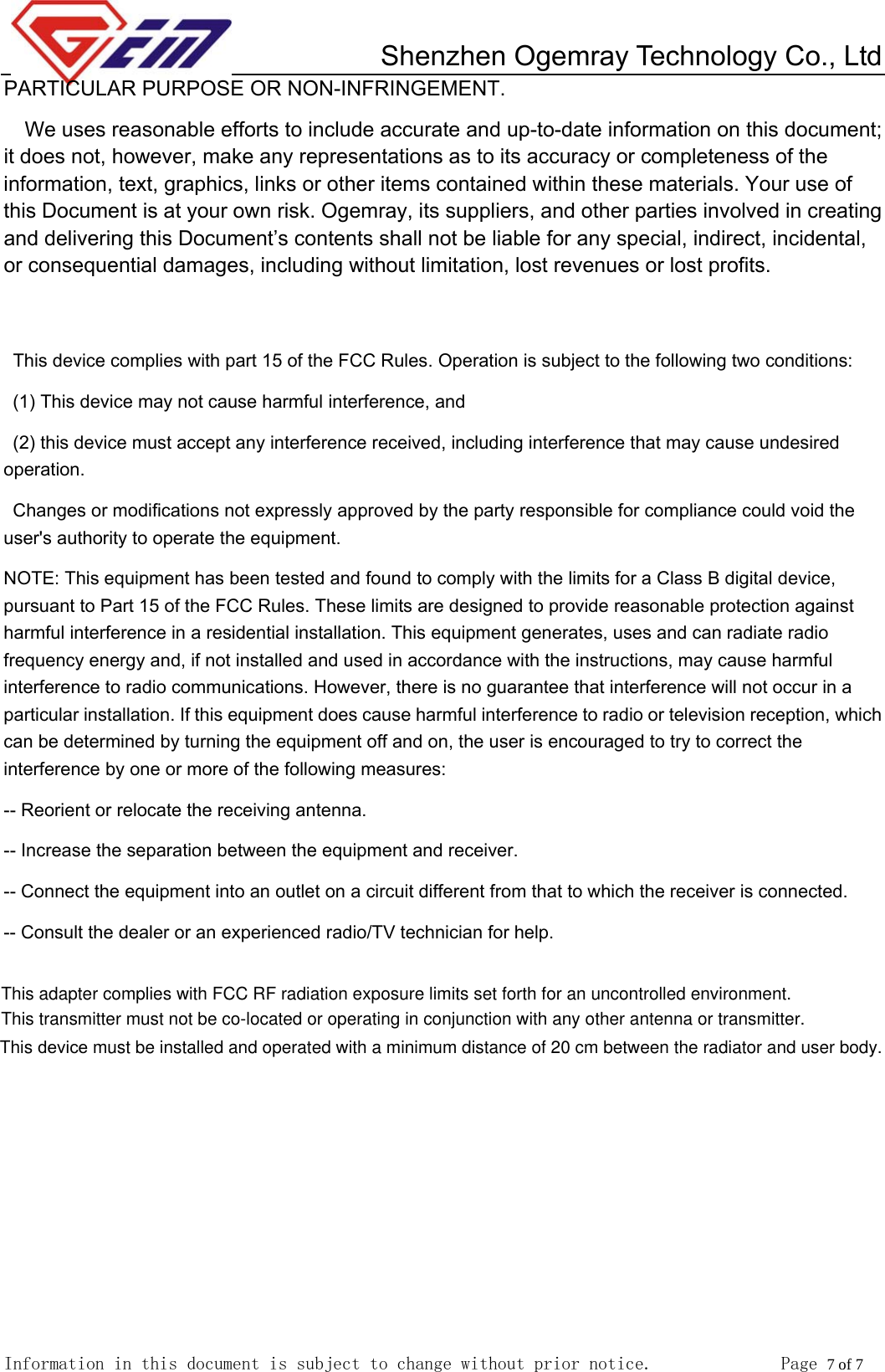         Shenzhen Ogemray Technology Co., Ltd   Information in this document is subject to change without prior notice.              Page 7 of 7  PARTICULAR PURPOSE OR NON-INFRINGEMENT. We uses reasonable efforts to include accurate and up-to-date information on this document; it does not, however, make any representations as to its accuracy or completeness of the information, text, graphics, links or other items contained within these materials. Your use of this Document is at your own risk. Ogemray, its suppliers, and other parties involved in creating and delivering this Document&rsquo;s contents shall not be liable for any special, indirect, incidental, or consequential damages, including without limitation, lost revenues or lost profits.   This device complies with part 15 of the FCC Rules. Operation is subject to the following two conditions:   (1) This device may not cause harmful interference, and   (2) this device must accept any interference received, including interference that may cause undesired operation. Changes or modifications not expressly approved by the party responsible for compliance could void the user's authority to operate the equipment. NOTE: This equipment has been tested and found to comply with the limits for a Class B digital device, pursuant to Part 15 of the FCC Rules. These limits are designed to provide reasonable protection against harmful interference in a residential installation. This equipment generates, uses and can radiate radio frequency energy and, if not installed and used in accordance with the instructions, may cause harmful interference to radio communications. However, there is no guarantee that interference will not occur in a particular installation. If this equipment does cause harmful interference to radio or television reception, which can be determined by turning the equipment off and on, the user is encouraged to try to correct the interference by one or more of the following measures:   -- Reorient or relocate the receiving antenna.   -- Increase the separation between the equipment and receiver.   -- Connect the equipment into an outlet on a circuit different from that to which the receiver is connected.   -- Consult the dealer or an experienced radio/TV technician for help. This adapter complies with FCC RF radiation exposure limits set forth for an uncontrolled environment. This transmitter must not be co-located or operating in conjunction with any other antenna or transmitter. This device must be installed and operated with a minimum distance of 20 cm between the radiator and user body.