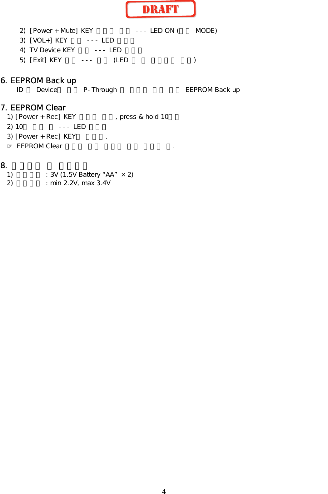  4 2)  [Power + Mute] KEY 동시에 누름 --- LED ON (설정 MODE) 3)  [VOL+] KEY 누름 --- LED 깜빡임 4)  TV Device KEY 누름 --- LED 깜빡임 5)  [Exit] KEY 누름 --- 완료 (LED 두 번 깜박이고 꺼짐)  6. EEPROM Back up  ID 및 Device별 설정 P-Through 등 사용자 설정 내용 EEPROM Back up  7. EEPROM Clear   1) [Power + Rec] KEY 동시에 누름, press &amp; hold 10초간   2) 10초 경과 후 --- LED 깜빡임   3) [Power + Rec] KEY를 놓는다. ☞ EEPROM Clear 후에는 모든 설정이 초기 상태가 됨.  8. 사용전압 및 동작전압 1) 사용전압 : 3V (1.5V Battery “AA” ×2) 2) 동작전압 : min 2.2V, max 3.4V 