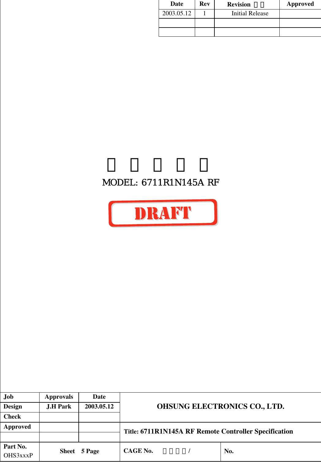 Date Rev  Revision  내용  Approved 2003.05.12 1  Initial Release                                                          사 양 설 명 서 MODEL: 6711R1N145A RF                    Job  Approvals  Date  Design  J.H Park  2003.05.12  Check    OHSUNG ELECTRONICS CO., LTD.  Approved         Title: 6711R1N145A RF Remote Controller Specification  Part No.  OHS3xxxP  Sheet  5 Page   CAGE No.   사양대장/   No. 