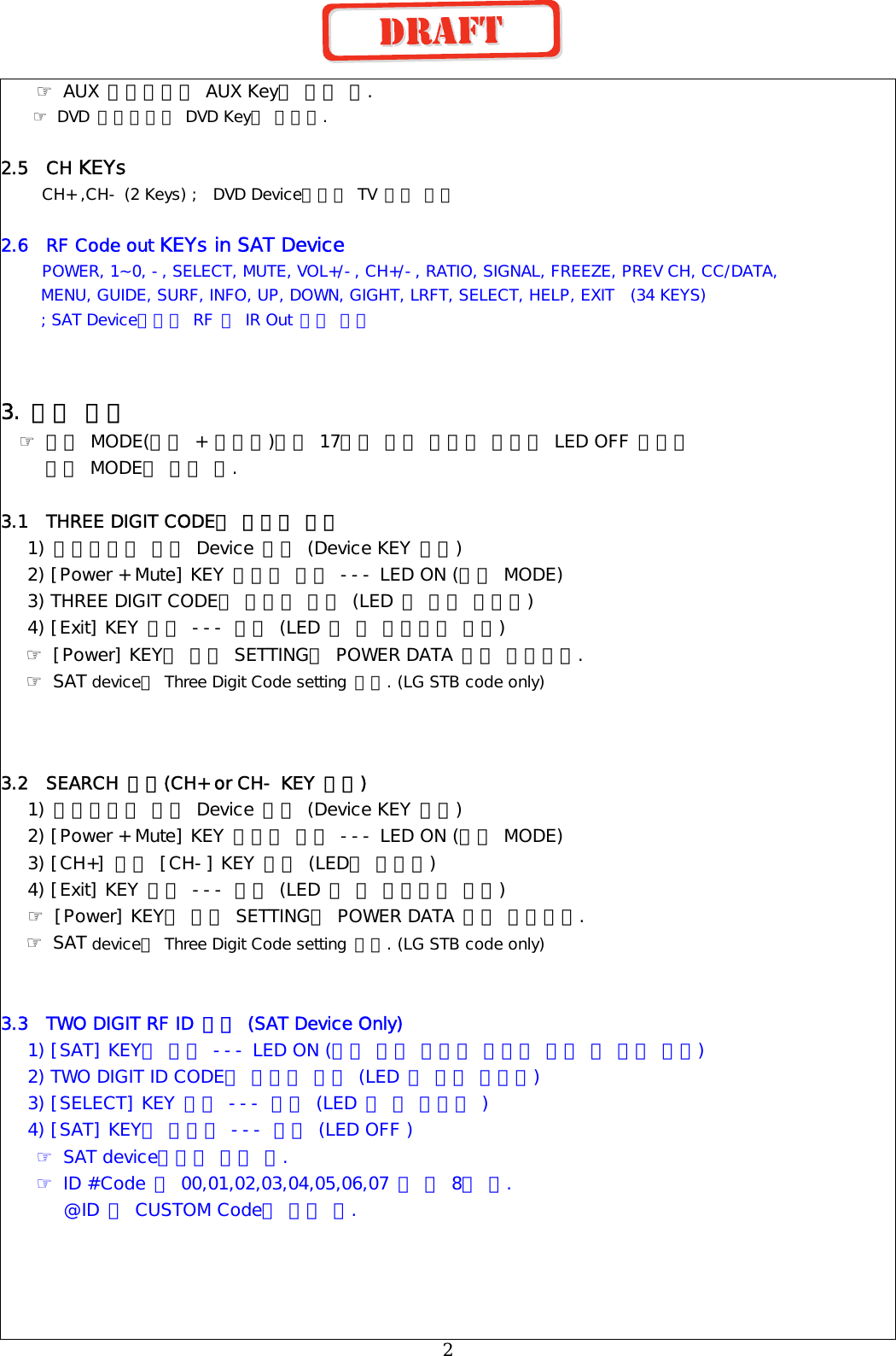 ☞ AUX 모드에서는 AUX Key로 동작 함. ☞ DVD 모드에서는 DVD Key로 동작함.  2.5  CH KEYs      CH+ ,CH- (2 Keys) ;  DVD Device에서는 TV 기능 사용  2.6  RF Code out KEYs in SAT Device      POWER, 1~0, -, SELECT, MUTE, VOL+/-, CH+/-, RATIO, SIGNAL, FREEZE, PREV CH, CC/DATA,       MENU, GUIDE, SURF, INFO, UP, DOWN, GIGHT, LRFT, SELECT, HELP, EXIT  (34 KEYS)      ; SAT Device에서만 RF 및 IR Out 동시 출력   3. 설정 방법   ☞ 설정 MODE(전원 + 조용히)에서 17초간 다른 입력이 없으면 LED OFF 되면서     설정 MODE가 해제 됨.  3.1  THREE DIGIT CODE를 이용한 방법 1) 설정하고자 하는 Device 선택 (Device KEY 사용) 2) [Power + Mute] KEY 동시에 누름 --- LED ON (설정 MODE) 3) THREE DIGIT CODE를 차례로 입력 (LED 한 번씩 깜박임) 4) [Exit] KEY 누름 --- 완료 (LED 두 번 깜박이고 꺼짐) ☞ [Power] KEY로 현재 SETTING된 POWER DATA 출력 확인가능. ☞ SAT device는 Three Digit Code setting 안됨. (LG STB code only)    3.2  SEARCH 방법(CH+ or CH- KEY 사용)   1) 설정하고자 하는 Device 선택 (Device KEY 사용)  2) [Power + Mute] KEY 동시에 누름 --- LED ON (설정 MODE)  3) [CH+] 또는 [CH-] KEY 누름 (LED가 깜박임)  4) [Exit] KEY 누름 --- 완료 (LED 두 번 깜박이고 꺼짐)  ☞ [Power] KEY로 현재 SETTING된 POWER DATA 출력 확인가능. ☞ SAT device는 Three Digit Code setting 안됨. (LG STB code only)   3.3  TWO DIGIT RF ID 설정 (SAT Device Only) 1) [SAT] KEY를 누름 --- LED ON (계속 누른 상태로 설정이 끝날 때 까지 유지) 2) TWO DIGIT ID CODE를 차례로 입력 (LED 한 번씩 깜박임) 3) [SELECT] KEY 누름 --- 완료 (LED 두 번 깜박임 ) 4) [SAT] KEY를 놓는다 --- 완료 (LED OFF ) ☞ SAT device에서만 설정 됨. ☞ ID #Code 는 00,01,02,03,04,05,06,07 로 총 8종 임.        @ID 별 CUSTOM Code가 변경 됨.       2 