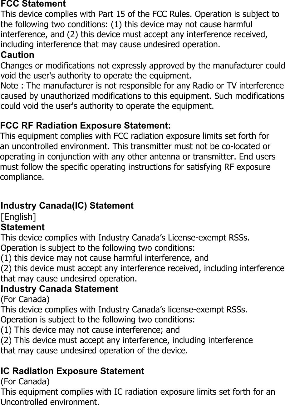 FCC Statement This device complies with Part 15 of the FCC Rules. Operation is subject to the following two conditions: (1) this device may not cause harmful interference, and (2) this device must accept any interference received, including interference that may cause undesired operation. Caution Changes or modifications not expressly approved by the manufacturer could void the user&apos;s authority to operate the equipment. Note : The manufacturer is not responsible for any Radio or TV interference caused by unauthorized modifications to this equipment. Such modifications could void the user&apos;s authority to operate the equipment. FCC RF Radiation Exposure Statement: This equipment complies with FCC radiation exposure limits set forth for an uncontrolled environment. This transmitter must not be co-located or operating in conjunction with any other antenna or transmitter. End users must follow the specific operating instructions for satisfying RF exposure compliance. Industry Canada(IC) Statement [English] Statement This device complies with Industry Canada’s License-exempt RSSs.   Operation is subject to the following two conditions:   (1) this device may not cause harmful interference, and   (2) this device must accept any interference received, including interference that may cause undesired operation. Industry Canada Statement (For Canada) This device complies with Industry Canada’s license-exempt RSSs. Operation is subject to the following two conditions: (1) This device may not cause interference; and (2) This device must accept any interference, including interference that may cause undesired operation of the device. IC Radiation Exposure Statement (For Canada) This equipment complies with IC radiation exposure limits set forth for an Uncontrolled environment. 