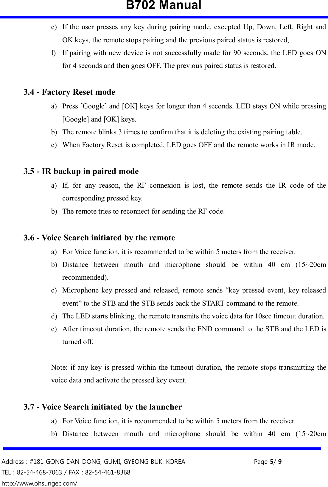 B702 Manual   Address : #181 GONG DAN-DONG, GUMI, GYEONG BUK, KOREA    Page 5/ 9 TEL : 82-54-468-7063 / FAX : 82-54-461-8368 http://www.ohsungec.com/  e) If  the user presses any key  during pairing  mode, excepted  Up, Down,  Left,  Right and OK keys, the remote stops pairing and the previous paired status is restored,   f) If pairing with new device is not successfully  made for 90 seconds, the LED goes ON for 4 seconds and then goes OFF. The previous paired status is restored.  3.4 - Factory Reset mode a) Press [Google] and [OK] keys for longer than 4 seconds. LED stays ON while pressing [Google] and [OK] keys.   b) The remote blinks 3 times to confirm that it is deleting the existing pairing table.   c) When Factory Reset is completed, LED goes OFF and the remote works in IR mode.    3.5 - IR backup in paired mode a) If,  for  any  reason,  the  RF  connexion  is  lost,  the  remote  sends  the  IR  code  of  the corresponding pressed key. b) The remote tries to reconnect for sending the RF code.  3.6 - Voice Search initiated by the remote a) For Voice function, it is recommended to be within 5 meters from the receiver. b) Distance  between  mouth  and  microphone  should  be  within  40  cm  (15~20cm recommended). c) Microphone  key  pressed and  released,  remote  sends  “key  pressed  event,  key  released event” to the STB and the STB sends back the START command to the remote.   d) The LED starts blinking, the remote transmits the voice data for 10sec timeout duration. e) After timeout duration, the remote sends the END command to the STB and the LED is turned off.  Note: if any  key  is pressed within the timeout  duration,  the  remote stops  transmitting  the voice data and activate the pressed key event.  3.7 - Voice Search initiated by the launcher a) For Voice function, it is recommended to be within 5 meters from the receiver. b) Distance  between  mouth  and  microphone  should  be  within  40  cm  (15~20cm 