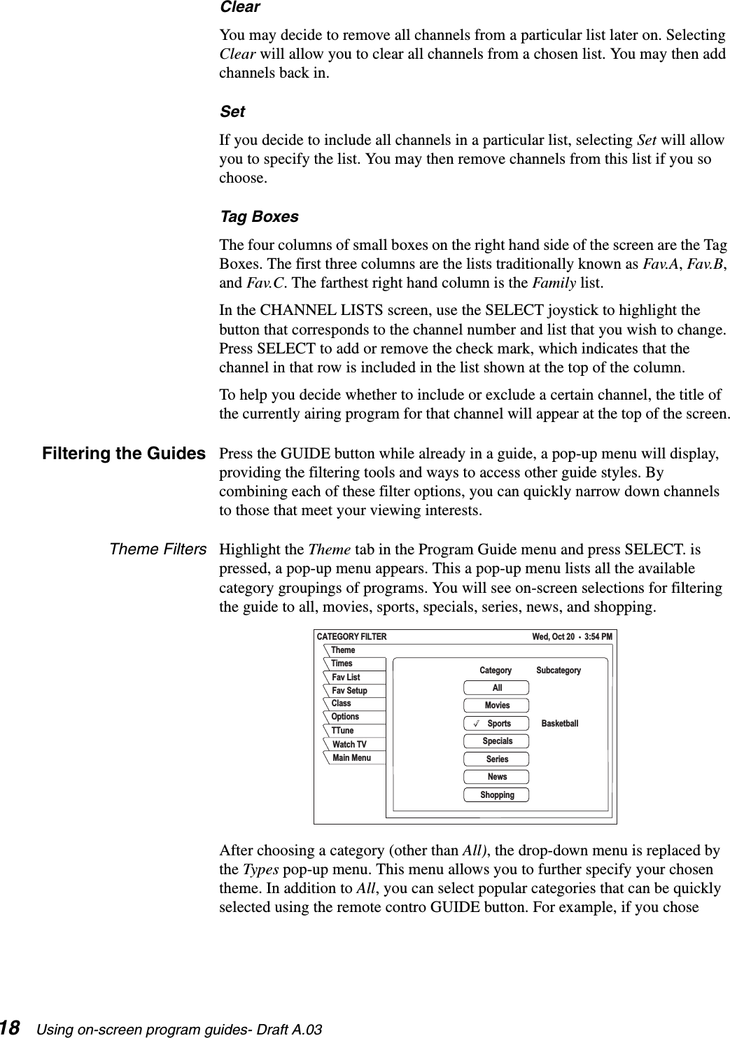 18 Using on-screen program guides- Draft A.03ClearYou may decide to remove all channels from a particular list later on. Selecting Clear will allow you to clear all channels from a chosen list. You may then add channels back in.SetIf you decide to include all channels in a particular list, selecting Set will allow you to specify the list. You may then remove channels from this list if you so choose.Tag BoxesThe four columns of small boxes on the right hand side of the screen are the Tag Boxes. The first three columns are the lists traditionally known as Fav.A, Fav.B, and Fav.C. The farthest right hand column is the Family list.In the CHANNEL LISTS screen, use the SELECT joystick to highlight the button that corresponds to the channel number and list that you wish to change. Press SELECT to add or remove the check mark, which indicates that the channel in that row is included in the list shown at the top of the column.To help you decide whether to include or exclude a certain channel, the title of the currently airing program for that channel will appear at the top of the screen.Filtering the Guides Press the GUIDE button while already in a guide, a pop-up menu will display, providing the filtering tools and ways to access other guide styles. By combining each of these filter options, you can quickly narrow down channels to those that meet your viewing interests. Theme Filters Highlight the Theme tab in the Program Guide menu and press SELECT. is pressed, a pop-up menu appears. This a pop-up menu lists all the available category groupings of programs. You will see on-screen selections for filtering the guide to all, movies, sports, specials, series, news, and shopping.After choosing a category (other than All), the drop-down menu is replaced by the Types pop-up menu. This menu allows you to further specify your chosen theme. In addition to All, you can select popular categories that can be quickly selected using the remote contro GUIDE button. For example, if you chose CATEGORY FILTER Wed, Oct 20     3:54 PMClassTTuneFav SetupOptionsWatch TVFav ListThemeTimes CategoryAllMoviesBasketballSpecialsSeriesNewsShoppingMain MenuSportsSubcategory