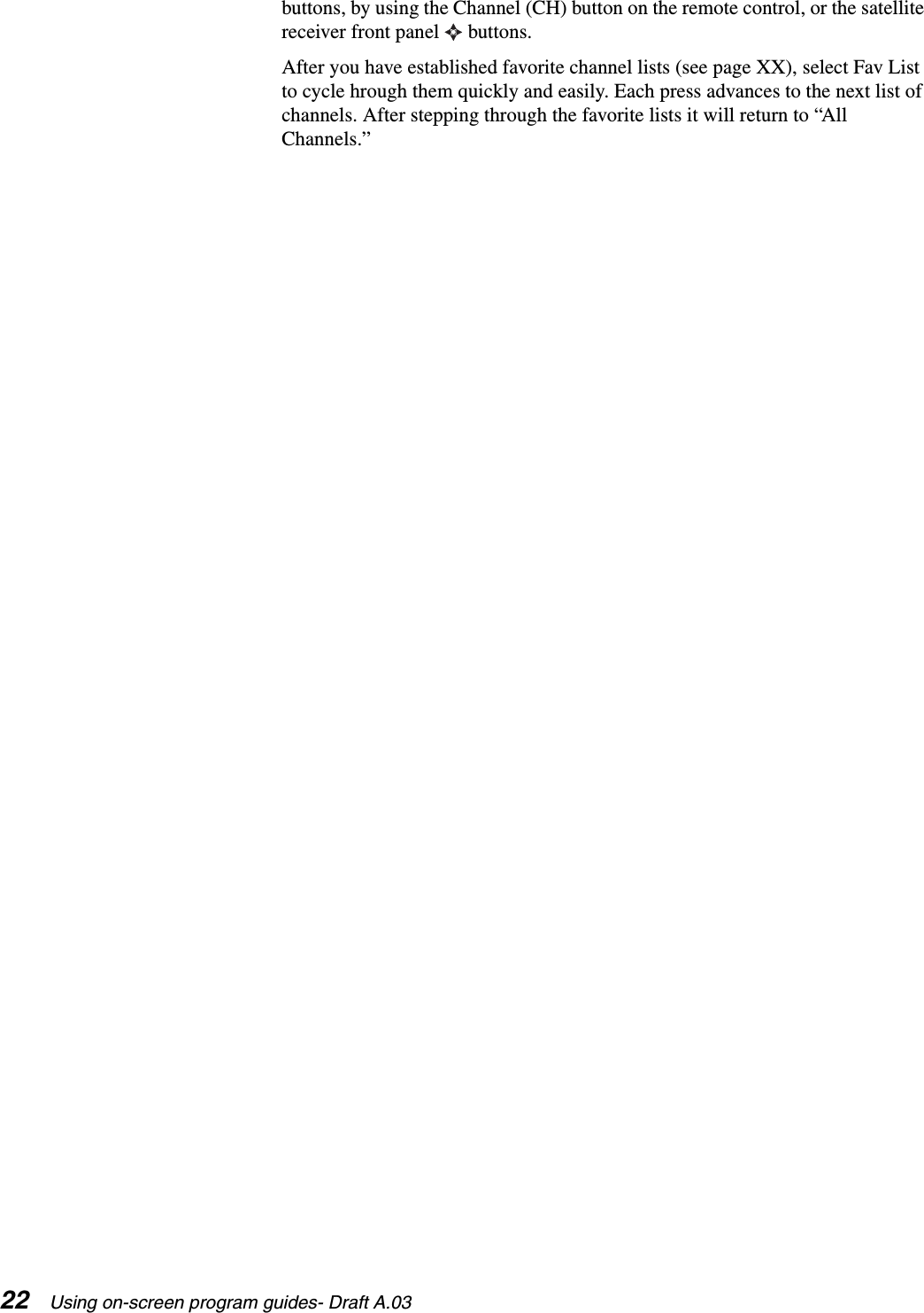 22 Using on-screen program guides- Draft A.03buttons, by using the Channel (CH) button on the remote control, or the satellite receiver front panel   buttons. After you have established favorite channel lists (see page XX), select Fav List to cycle hrough them quickly and easily. Each press advances to the next list of channels. After stepping through the favorite lists it will return to “All Channels.”