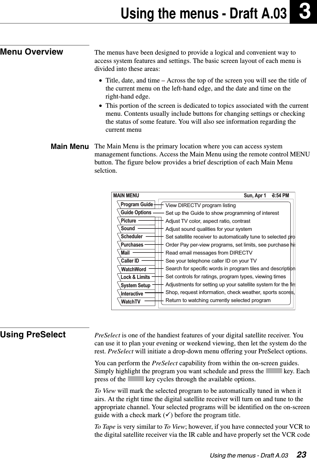 Using the menus - Draft A.03  23Using the menus - Draft A.03 3Menu Overview The menus have been designed to provide a logical and convenient way to access system features and settings. The basic screen layout of each menu is divided into these areas:•Title, date, and time – Across the top of the screen you will see the title of the current menu on the left-hand edge, and the date and time on the right-hand edge.•This portion of the screen is dedicated to topics associated with the current menu. Contents usually include buttons for changing settings or checking the status of some feature. You will also see information regarding the current menuMain Menu The Main Menu is the primary location where you can access system management functions. Access the Main Menu using the remote control MENU button. The figure below provides a brief description of each Main Menu selction.Using PreSelect PreSelect is one of the handiest features of your digital satellite receiver. You can use it to plan your evening or weekend viewing, then let the system do the rest. PreSelect will initiate a drop-down menu offering your PreSelect options.You can perform the PreSelect capability from within the on-screen guides. Simply highlight the program you want schedule and press the   key. Each press of the   key cycles through the available options.To View will mark the selected program to be automatically tuned in when it airs. At the right time the digital satellite receiver will turn on and tune to the appropriate channel. Your selected programs will be identified on the on-screen guide with a check mark (ü) before the program title.To Tape  is very similar to To  View; however, if you have connected your VCR to the digital satellite receiver via the IR cable and have properly set the VCR code MAIN MENU Sun, Apr 1     3:54 PMSchedulerMailSoundPurchasesCaller IDWatchWordLock &amp; LimitsSystem SetupInteractiveWatchTVPictureGuide OptionsProgram Guide View DIRECTV program listingSet up the Guide to show programming of interestAdjust TV color, aspect ratio, contrastSet satellite receiver to automatically tune to selected proRead email messages from DIRECTVAdjust sound qualities for your systemOrder Pay per-view programs, set limits, see purchase hisSearch for specific words in program tiles and descriptionSet controls for ratings, program types, viewing timesAdjustments for setting up your satellite system for the firsShop, request information, check weather, sports scores, Return to watching currently selected programSee your telephone caller ID on your TV