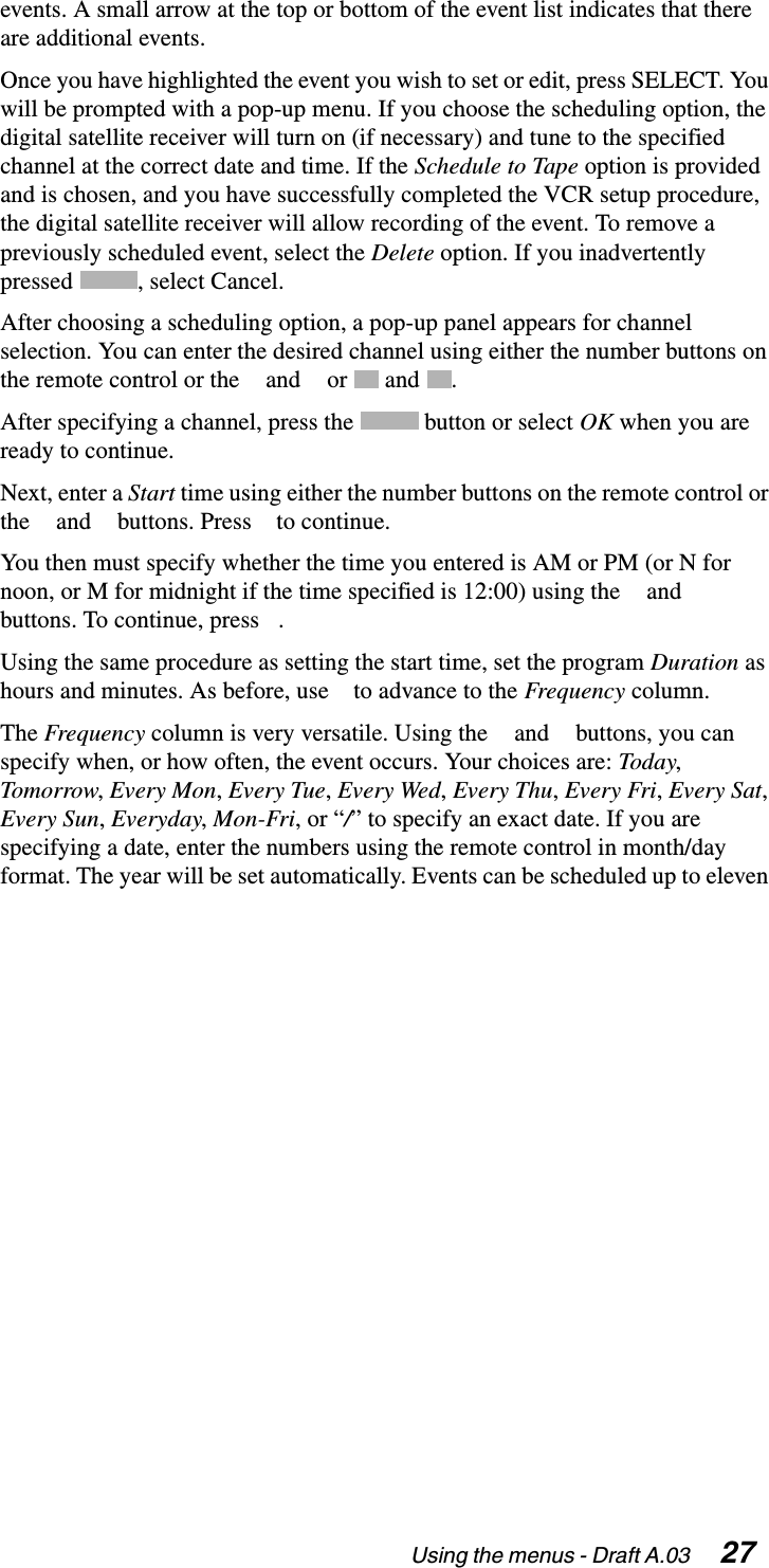 Using the menus - Draft A.03  27events. A small arrow at the top or bottom of the event list indicates that there are additional events.Once you have highlighted the event you wish to set or edit, press SELECT. You will be prompted with a pop-up menu. If you choose the scheduling option, the digital satellite receiver will turn on (if necessary) and tune to the specified channel at the correct date and time. If the Schedule to Tape option is provided and is chosen, and you have successfully completed the VCR setup procedure, the digital satellite receiver will allow recording of the event. To remove a previously scheduled event, select the Delete option. If you inadvertently pressed , select Cancel.After choosing a scheduling option, a pop-up panel appears for channel selection. You can enter the desired channel using either the number buttons on the remote control or the   and   or   and  .After specifying a channel, press the   button or select OK when you are ready to continue.Next, enter a Start time using either the number buttons on the remote control or the   and   buttons. Press   to continue.You then must specify whether the time you entered is AM or PM (or N for noon, or M for midnight if the time specified is 12:00) using the   and   buttons. To continue, press  .Using the same procedure as setting the start time, set the program Duration as hours and minutes. As before, use   to advance to the Frequency column.The Frequency column is very versatile. Using the   and   buttons, you can specify when, or how often, the event occurs. Your choices are: Today, Tomorrow, Every Mon, Every Tue, Every Wed, Every Thu, Every Fri, Every Sat, Every Sun, Everyday, Mon-Fri, or “/” to specify an exact date. If you are specifying a date, enter the numbers using the remote control in month/day format. The year will be set automatically. Events can be scheduled up to eleven 