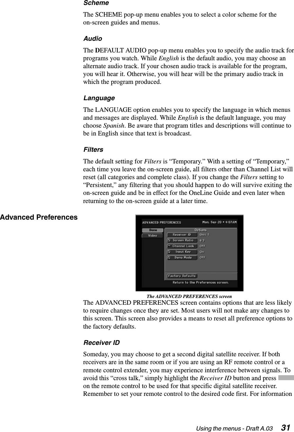 Using the menus - Draft A.03  31SchemeThe SCHEME pop-up menu enables you to select a color scheme for the on-screen guides and menus.AudioThe DEFAULT AUDIO pop-up menu enables you to specify the audio track for programs you watch. While English is the default audio, you may choose an alternate audio track. If your chosen audio track is available for the program, you will hear it. Otherwise, you will hear will be the primary audio track in which the program produced.LanguageThe LANGUAGE option enables you to specify the language in which menus and messages are displayed. While English is the default language, you may choose Spanish. Be aware that program titles and descriptions will continue to be in English since that text is broadcast.FiltersThe default setting for Filters is “Temporary.” With a setting of “Temporary,” each time you leave the on-screen guide, all filters other than Channel List will reset (all categories and complete class). If you change the Filters setting to “Persistent,” any filtering that you should happen to do will survive exiting the on-screen guide and be in effect for the OneLine Guide and even later when returning to the on-screen guide at a later time.Advanced PreferencesThe ADVANCED PREFERENCES screenThe ADVANCED PREFERENCES screen contains options that are less likely to require changes once they are set. Most users will not make any changes to this screen. This screen also provides a means to reset all preference options to the factory defaults.Receiver IDSomeday, you may choose to get a second digital satellite receiver. If both receivers are in the same room or if you are using an RF remote control or a remote control extender, you may experience interference between signals. To avoid this “cross talk,” simply highlight the Receiver ID button and press   on the remote control to be used for that specific digital satellite receiver. Remember to set your remote control to the desired code first. For information 